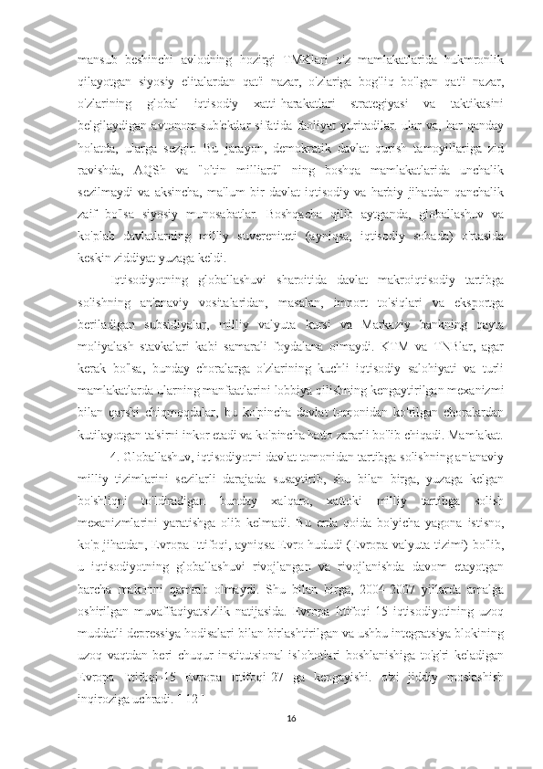 mansub   beshinchi   avlodning   hozirgi   TMKlari   o'z   mamlakatlarida   hukmronlik
qilayotgan   siyosiy   elitalardan   qat'i   nazar,   o'zlariga   bog'liq   bo'lgan   qat'i   nazar,
o'zlarining   global   iqtisodiy   xatti-harakatlari   strategiyasi   va   taktikasini
belgilaydigan   avtonom   sub'ektlar   sifatida   faoliyat   yuritadilar.   ular   va,   har   qanday
holatda,   ularga   sezgir.   Bu   jarayon,   demokratik   davlat   qurish   tamoyillariga   zid
ravishda,   AQSh   va   "oltin   milliard"   ning   boshqa   mamlakatlarida   unchalik
sezilmaydi   va   aksincha,   ma'lum   bir   davlat   iqtisodiy   va   harbiy   jihatdan   qanchalik
zaif   bo'lsa   siyosiy   munosabatlar.   Boshqacha   qilib   aytganda,   globallashuv   va
ko'plab   davlatlarning   milliy   suvereniteti   (ayniqsa,   iqtisodiy   sohada)   o'rtasida
keskin ziddiyat yuzaga keldi.             
Iqtisodiyotning   globallashuvi   sharoitida   davlat   makroiqtisodiy   tartibga
solishning   an'anaviy   vositalaridan,   masalan,   import   to'siqlari   va   eksportga
beriladigan   subsidiyalar,   milliy   valyuta   kursi   va   Markaziy   bankning   qayta
moliyalash   stavkalari   kabi   samarali   foydalana   olmaydi.   KTM   va   TNBlar,   agar
kerak   bo'lsa,   bunday   choralarga   o'zlarining   kuchli   iqtisodiy   salohiyati   va   turli
mamlakatlarda ularning manfaatlarini lobbiya qilishning kengaytirilgan mexanizmi
bilan   qarshi   chiqmoqdalar,   bu   ko'pincha   davlat   tomonidan   ko'rilgan   choralardan
kutilayotgan ta'sirni inkor etadi va ko'pincha hatto zararli bo'lib chiqadi. Mamlakat.
4. Globallashuv, iqtisodiyotni davlat tomonidan tartibga solishning an'anaviy
milliy   tizimlarini   sezilarli   darajada   susaytirib,   shu   bilan   birga,   yuzaga   kelgan
bo'shliqni   to'ldiradigan   bunday   xalqaro,   xattoki   milliy   tartibga   solish
mexanizmlarini   yaratishga   olib   kelmadi.   Bu   erda   qoida   bo'yicha   yagona   istisno,
ko'p jihatdan, Evropa Ittifoqi, ayniqsa Evro hududi (Evropa valyuta tizimi) bo'lib,
u   iqtisodiyotning   globallashuvi   rivojlangan   va   rivojlanishda   davom   etayotgan
barcha   makonni   qamrab   olmaydi.   Shu   bilan   birga,   2004-2007   yillarda   amalga
oshirilgan   muvaffaqiyatsizlik   natijasida.   Evropa   Ittifoqi-15   iqtisodiyotining   uzoq
muddatli depressiya hodisalari bilan birlashtirilgan va ushbu integratsiya blokining
uzoq   vaqtdan   beri   chuqur   institutsional   islohotlari   boshlanishiga   to'g'ri   keladigan
Evropa   Ittifoqi-15   Evropa   Ittifoqi-27   ga   kengayishi.   o'zi   jiddiy   moslashish
inqiroziga uchradi. [ 12 ]             
16 