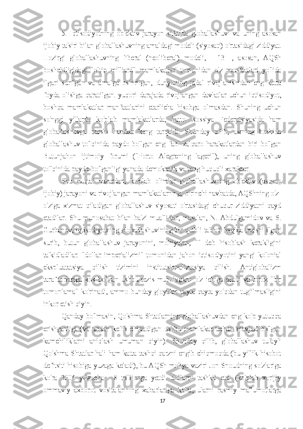 5.   Iqtisodiyotning   ob'ektiv   jarayon   sifatida   globallashuvi   va   uning   asosan
ijobiy ta'siri bilan globallashuvning amaldagi modeli (siyosati) o'rtasidagi ziddiyat.
Hozirgi   globallashuvning   liberal   (neoliberal)   modeli,   [   13   ],   asosan,   AQSh
boshchiligidagi   "oltin   milliard"   mamlakatlari   tomonidan   o'z   manfaatlari   yo'lida
ilgari   surilgan   va   amalga   oshirilgan,   dunyoning   jadal   rivojlanishidan   eng   katta
foyda   olishga   qaratilgan.   yuqori   darajada   rivojlangan   davlatlar   uchun   iqtisodiyot,
boshqa   mamlakatlar   manfaatlarini   etarlicha   hisobga   olmasdan.   Shuning   uchun
so'nggi   yillarda   ko'plab   mamlakatlarda,   hatto   Rossiya   Federatsiyasida   ham
globallashuvga   qarshi   harakat   keng   tarqaldi.   Shunday   qilib,   asrning   boshida
globallashuv   to'lqinida   paydo   bo'lgan   eng   faol   xalqaro   harakatlardan   biri   bo'lgan
Butunjahon   ijtimoiy   forumi   ("Porto   Alegrening   lageri"),   uning   globallashuv
to'lqinida paydo bo'lganligi yanada demokratik va teng huquqli xarakter.             
Shu   nuqtai   nazardan,   ko'plab   olimlar   globallashuvning   ob'ektiv   (asosan
ijobiy) jarayoni va rivojlangan mamlakatlarning, birinchi navbatda, AQShning o'z-
o'ziga   xizmat   qiladigan   globallashuv   siyosati   o'rtasidagi   chuqur   ziddiyatni   qayd
etadilar.   Shu   munosabat   bilan   ba'zi   mualliflar,   masalan,   N.   Abdulgamidov   va   S.
Gurbanov, iqtisodiyotning globallashuvining bir qutbli tabiati haqida tezisni ilgari
surib,   butun   globallashuv   jarayonini,   mohiyatan,   ""   deb   hisoblash   kerakligini
ta'kidladilar.   "dollar   imperializmi"   tomonidan   jahon   iqtisodiyotini   yangi   kolonial
ekspluatatsiya   qilish   tizimini   institutsionalizatsiya   qilish.   Antiglobalizm
tarafdorlariga   xos   bo'lgan   ushbu   tezis   mubolag'ani   o'z   ichiga   oladi   va   biroz   "bir
tomonlama"   ko'rinadi,   ammo   bunday   g'oyalar   qayta-qayta   yo'qdan   tug'ilmasligini
inkor etish qiyin.
Qanday bo'lmasin, Qo'shma Shtatlarning globallashuvdan eng ko'p yutuqqa
erishganligi   (va   undan   kelib   chiqadigan   ushbu   mamlakat   uchun   mavjud   bo'lgan
kamchiliklarni   aniqlash   umuman   qiyin).   Shunday   qilib,   globallashuv   tufayli
Qo'shma Shtatlar hali ham katta tashqi qarzni engib chiqmoqda (bu yillik hisobot
defitsiti hisobiga yuzaga keladi), bu AQSh moliya vaziri Jon Snoudning so'zlariga
ko'ra   2006   yilgacha   .   8   trillionga   yetdi.   dollarni   tashkil   etdi   (ko'plab   xorijiy
ommaviy   axborot   vositalarining   xabarlariga   ko'ra,   ularni   rasmiy   ma'lumotlarga
17 