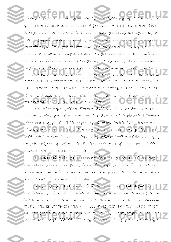 tenglashtirish mumkin emas, garchi ular ishonchli ko'rinishga ega bo'lsa-da, 2008
yil   boshida   bu   ko'rsatkich   11   trillion   AQSh   dollariga   etdi).   Bu,   albatta,   Sovet-
Rossiya tashqi davlat qarzidan farqli o'laroq, xususiy iqtisodiy xususiyatga ega va
davlat byudjetidan xizmat ko'rsatishga tegishli emas, ammo bu uning ahamiyatini
kamaytirmaydi.   Faqatgina   globallashuv   Qo'shma   Shtatlarga   bunday   qarz   bilan
bemalol   va   maxsus   iqtisodiy   kataklizmalarsiz   yashashga   imkon   beradi,   defoltdan
qochadi   va   dollarning   jahon   iqtisodiyotidagi   asosiy   va   eng   ko'p   ishlatiladigan
valyuta   rolini   saqlab   qoladi.   Shu   ma'noda,   ular   allaqachon   tashqi   qarzlarini
globallashgan,   shuning   uchun   E.   Rogovskiy   o'z   maqolasi   [   14   ]   sarlavhasida
bergan   savolga   ko'proq   ritorik   savol   sifatida   qarash   kerak.   Bugun   biz   mohiyatan
ushbu qarzning globallashuv shaklini o'zgartirish haqida gaplashmoqdamiz, bu esa
Qo'shma   Shtatlarga   o'z   majburiyatlarini   ta'minlash   uchun   boshqa   odamlarning
resurslaridan qonuniy foydalanishga imkon beradi.
Shu   bilan   birga,   Qo'shma   Shtatlar,   shubhasiz,   o'z   zaxirasini   ulkan   savdo
defitsiti va to'plangan tashqi qarzni qoplash vositasi sifatida foydalanib, dollarning
jahon   zaxira   valyutasi   sifatida   noyob   joylashuvidan   foydalanishda   davom   etadi.
"Bunday   xatti-harakatni   faqat   rahbarning   o'zi   ko'tara   oladi   -   har   qanday   boshqa
kishi   darhol   bankrot   bo'ladi",   -   deya   L.Myasnikova   haqli   ravishda   ta'kidlaydi,
natijada   AQShning   xalqaro   kreditorlari   boshiga   atigi   ikki   sent   olishlari
mumkinligiga ishonishadi. dollar. [ 15 ]
6.   Neoliberal   model   globallashuvdan   foyda   ko'rgan   va   natijada   yutqazgan
mamlakatlarga nisbatan dunyoning farqlanishini vujudga keltirdi. Bundan tashqari,
ushbu   tadqiqotchilar   tomonidan   ushbu   ikki   guruhga   bo'linish   mezonlariga   qarab,
ularning tarkibi boshqacha bo'lib chiqadi.             
Rivojlanayotgan   mamlakatlar   (PC)   va   o'tish   davri   iqtisodiyoti   bo'lgan
mamlakatlar   (EIT)   uchun   globallashuv   muammolariga   moslashishda   u   yoki   bu
tarzda   aniq   qiyinchiliklar   mavjud,   chunki   sanoati   rivojlangan   mamlakatlarda
mavjud   mablag'larning   etishmasligi   (   1997   yildan   beri   XVF   tasniflaydi)   birinchi
avlodning sobiq yangi sanoat  mamlakatlari - Janubiy Koreya, Singapur, Gonkong
va   Tayvan.Hozirgi   ikkinchi   avlodning   (ikkinchi   to'lqin)   yangi   sanoatlashgan
18 