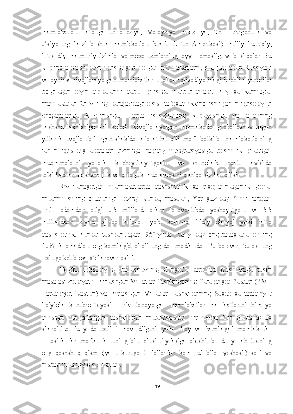 mamlakatlari   qatoriga   Indoneziya,   Malayziya,   Braziliya,   Chili,   Argentina   va
Osiyoning   ba'zi   boshqa   mamlakatlari   kiradi.   Lotin   Amerikasi),   milliy   huquqiy,
iqtisodiy, ma'muriy tizimlar va mexanizmlarning tayyor emasligi va boshqalar. Bu
ko'pincha  o'tish  davri  iqtisodiyoti   bo'lgan mamlakatlarni,  shu  jumladan  Rossiyani
va ayniqsa rivojlanayotgan mamlakatlarni jahon iqtisodiyotidagi kuchli o'yinchilar
belgilagan   o'yin   qoidalarini   qabul   qilishga   majbur   qiladi.   Boy   va   kambag'al
mamlakatlar farovonligi darajasidagi o'sish tafovuti ikkinchisini jahon iqtisodiyoti
chegaralariga   ko'chirishga,   ularda   ishsizlikning   ko'payishiga   va   aholining
qashshoqlashishiga   olib   keladi.   Rivojlanayotgan   mamlakatlar   globallashuv   o'tgan
yillarda rivojlanib borgan shaklda nafaqat hal qilinmadi, balki bu mamlakatlarning
jahon   iqtisodiy   aloqalari   tizimiga   haqiqiy   integratsiyasiga   to'sqinlik   qiladigan
muammolarni   yanada   kuchaytirayotganini   va   shunchaki   haqli   ravishda
ta'kidladilar. qashshoqlik va qoloqlik muammosini qoniqarsiz hal qilish ...
Rivojlanayotgan   mamlakatlarda   qashshoqlik   va   rivojlanmaganlik   global
muammosining   chuqurligi   hozirgi   kunda,   masalan,   Yer   yuzidagi   6   milliarddan
ortiq   odamdan   atigi   0,5   milliard   odam   farovonlikda   yashayotgani   va   5,5
milliarddan   ziyod   tajriba   ko'proq   yoki   kamroq   jiddiy   ehtiyoj   yoki   hatto
qashshoqlik. Bundan tashqari, agar 1960 yilda . dunyodagi eng badavlat aholining
10% daromadlari eng kambag'al  aholining daromadlaridan 30 baravar, 20-asrning
oxiriga kelib esa 82 baravar oshdi.
To'g'ri,   iqtisodiy   globallashuvning   dunyoda   daromad   taqsimotiga   ta'siri
masalasi  ziddiyatli. Birlashgan Millatlar  Tashkilotining Taraqqiyot  Dasturi (BMT
Taraqqiyot   Dasturi)   va   Birlashgan   Millatlar   Tashkilotining   Savdo   va   taraqqiyot
bo'yicha   konferentsiyasi   -   rivojlanayotgan   mamlakatlar   manfaatlarini   himoya
qilishga   mo'ljallangan   tashkilotlar   mutaxassislari   bir   necha   bor   globallashuv
sharoitida   dunyoda   ixtilof   mavjudligini,   ya'ni.   boy   va   kambag'al   mamlakatlar
o'rtasida   daromadlar   farqining   birinchisi   foydasiga   o'sishi,   bu   dunyo   aholisining
eng   qashshoq   qismi   (ya'ni   kuniga   1   dollardan   kam   pul   bilan   yashash)   soni   va
nisbati umumiy o'sishi bilan.
19 