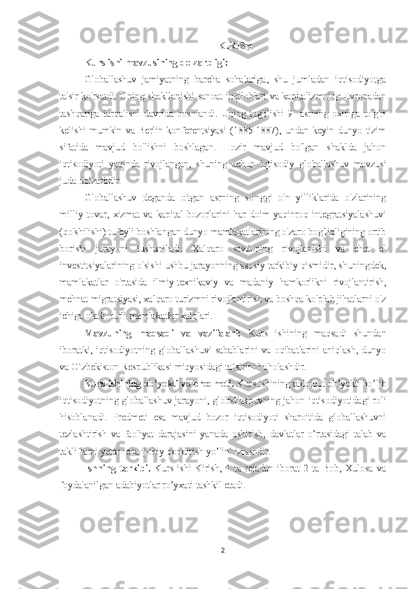 KIRISH
Kurs ishi mavzusining dolzarbligi: 
Globallashuv   jamiyatning   barcha   sohalariga,   shu   jumladan   iqtisodiyotga
ta'sir ko'rsatdi. Uning shakllanishi sanoat inqiloblari va kapitalizmning Evropadan
tashqariga   tarqalishi   davrida   boshlandi.   Uning   tug'ilishi   9-   asrning   oxiriga   to'g'ri
kelishi   mumkin   va   Berlin   konferentsiyasi   (1885-1887),   undan   keyin   dunyo   tizim
sifatida   mavjud   bo'lishni   boshlagan.   Hozir   mavjud   bo'lgan   shaklda   jahon
iqtisodiyoti   yaqinda   rivojlangan,   shuning   uchun   iqtisodiy   globallashuv   mavzusi
juda dolzarbdir. 
Globallashuv   deganda   o'tgan   asrning   so'nggi   o'n   yilliklarida   o'zlarining
milliy   tovar,   xizmat   va   kapital   bozorlarini   har   doim   yaqinroq   integratsiyalashuvi
(qo'shilishi) tufayli boshlangan dunyo mamlakatlarining o'zaro bog'liqligining ortib
borishi   jarayoni   tushuniladi.   Xalqaro   savdoning   rivojlanishi   va   chet   el
investitsiyalarining o'sishi ushbu jarayonning asosiy tarkibiy qismidir, shuningdek,
mamlakatlar   o'rtasida   ilmiy-texnikaviy   va   madaniy   hamkorlikni   rivojlantirish,
mehnat migratsiyasi, xalqaro turizmni rivojlantirish va boshqa ko'plab jihatlarni o'z
ichiga oladi. turli mamlakatlar xalqlari.
Mavzuning   maqsadi   va   vazifalari:   Kurs   ishining   maqsadi   shundan
iboratki,   iqtisodiyotning   globallashuvi   sabablarini   va   oqibatlarini   aniqlash,   dunyo
va O`zbekiston Respublikasi miqyosidagi ta`sirini baholashdir.  
Kurs ishining ob’yekti va predmeti.  Kurs ishining tadqiqot ob’yekti bo’lib
iqtisodiyotning globallashuv jarayoni, globallashuvning jahon iqtisodiyotidagi roli
hisoblanadi.   Predmeti   esa   mavjud   bozor   iqtisodiyoti   sharoitida   globallashuvni
tezlashtirish   va   faoliyat   darajasini   yanada   oshirish,   davlatlar   o’rtasidagi   talab   va
takliflarni yetarlicha ijobiy qondirish yo’lini izlashdir.
Ishning   tarkibi.   Kurs   ishi   Kirish,   4   ta   rejadan   iborat   2   ta   Bob,   Xulosa   va
foydalanilgan adabiyotlar ro’yxati tashkil etadi.
2 