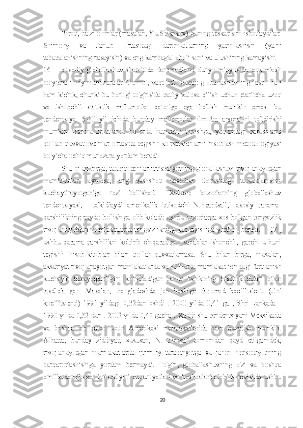 Biroq, ba'zi olimlar (masalan, Yu.Shishkov) buning teskarisini isbotlaydilar:
Shimoliy   va   Janub   o'rtasidagi   daromadlarning   yaqinlashishi   (ya'ni
tabaqalanishning pasayishi) va eng kambag'al aholi soni va ulushining kamayishi. [
16   ]   Iqtisodiy   globallashuv   sharoitida   daromadlarni   dunyo   miqyosida   taqsimlash
bo'yicha ilmiy munozaralar Ehtimol, vaqt hal bo'ladi: globallashuvning "asri" hali
ham kichik, chunki bu borligi  to'g'risida qat'iy xulosa  qilish uchun etarlicha uzoq
va   ishonchli   statistik   ma'lumotlar   qatoriga   ega   bo'lish   mumkin   emas.   bu
tendentsiya.   5-10   yil   ichida   bunday   ma'lumotlar   ilm-fan   arsenalini   to'ldirishi
mumkin.   Barcha   holatlarda   bu   erda   haqiqatni   topishga,   yuqoridagi   qarashlarni
qo'llab-quvvatlovchilar o'rtasida tegishli ko'rsatkichlarni hisoblash metodologiyasi
bo'yicha ochiq munozara yordam beradi.
Shu bilan birga, tadqiqotchilar iqtisodiyotning globallashuvi rivojlanayotgan
mamlakatlar,   ayniqsa,   eng   qashshoq   davlatlar   doirasidagi   tabaqalanishni
kuchaytirayotganiga   rozi   bo'lishadi.   "Xalqaro   bozorlarning   globallashuv
tendentsiyasi,   -   ta'kidlaydi   amerikalik   iqtisodchi   N.Beardsall,"   asosiy   qarama-
qarshilikning paydo bo'lishiga olib keladi: ushbu bozorlarga xos bo'lgan tengsizlik
rivojlanayotgan mamlakatlarda tengsizlikning kuchayishiga yordam beradi. "[ 17 ]
ushbu   qarama-qarshilikni   keltirib   chiqaradigan   sabablar   ishonchli,   garchi   u   buni
tegishli   hisob-kitoblar   bilan   qo'llab-quvvatlamasa.   Shu   bilan   birga,   masalan,
aksariyat rivojlanayotgan mamlakatlarda va EITlarda mamlakat ichidagi farqlanish
kuchayib   borayotganligini   ko'rsatadigan   Jahon   bankining   hisob-kitoblari   bilan
tasdiqlangan.   Masalan,   Bangladeshda   jon   boshiga   daromad   koeffitsienti   (Jini
koeffitsienti)   1991   yildagi   0,32dan   oshdi   .   2000   yilda   0,41   ga   ,   Shri-Lankada   -
1990 yilda 0,32 dan . 2002 yilda 0,40 gacha . Xuddi shu tendentsiyani Meksikada
va   boshqa   bir   qator   Lotin   Amerikasi   mamlakatlarida   ham   kuzatish   mumkin.
Albatta,   bunday   ziddiyat,   xususan,   N.   Birdsall   tomonidan   qayd   etilganidek,
rivojlanayotgan   mamlakatlarda   ijtimoiy   taraqqiyotga   va   jahon   iqtisodiyotining
barqarorlashishiga   yordam   bermaydi.   To'g'ri,   globallashuvning   o'zi   va   boshqa
omillardan (bozor iqtisodiyoti  qonuniyatlari va boshqalar) alohida ravishda ushbu
20 