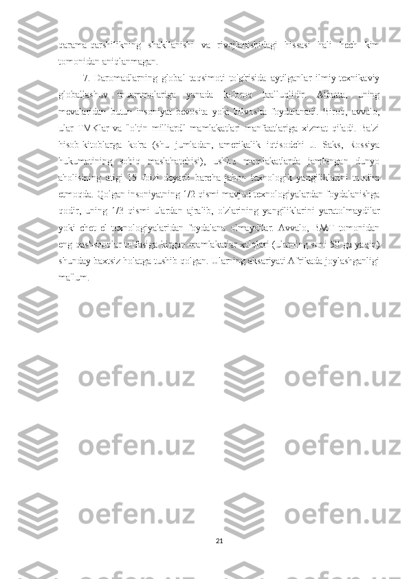 qarama-qarshilikning   shakllanishi   va   rivojlanishidagi   hissasi   hali   hech   kim
tomonidan aniqlanmagan.
7.   Daromadlarning   global   taqsimoti   to'g'risida   aytilganlar   ilmiy-texnikaviy
globallashuv   muammolariga   yanada   ko'proq   taalluqlidir.   Albatta,   uning
mevalaridan   butun   insoniyat   bevosita   yoki   bilvosita   foydalanadi.   Biroq,   avvalo,
ular   TMKlar   va   "oltin   milliard"   mamlakatlari   manfaatlariga   xizmat   qiladi.   Ba'zi
hisob-kitoblarga   ko'ra   (shu   jumladan,   amerikalik   iqtisodchi   J.   Saks,   Rossiya
hukumatining   sobiq   maslahatchisi),   ushbu   mamlakatlarda   jamlangan   dunyo
aholisining   atigi   15   foizi   deyarli   barcha   jahon   texnologik   yangiliklarini   taqdim
etmoqda. Qolgan insoniyatning 1/2 qismi mavjud texnologiyalardan foydalanishga
qodir,   uning   1/3   qismi   ulardan   ajralib,   o'zlarining   yangiliklarini   yaratolmaydilar
yoki   chet   el   texnologiyalaridan   foydalana   olmaydilar.   Avvalo,   BMT   tomonidan
eng qashshoqlar toifasiga kirgan mamlakatlar xalqlari (ularning soni 50 ga yaqin)
shunday baxtsiz holatga tushib qolgan. Ularning aksariyati Afrikada joylashganligi
ma'lum.             
21 