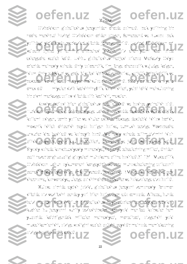 Xulosa
O`zbekiston   globallashuv   jarayonidan   chetda   qolmadi.   Ipak   yo`lining   bir
necha   marshruti   hozirgi   O`zbekiston   eridan   o`tgan,   Samarqand   va   Buxoro   Ipak
yo`lidagi   yirik   savdo   markazlari   sifatida   jahonga   tanildi.   Hozirgi   O`zbekiston   eri
xalqaro   tijorat   yo`llarining   chorrahasi   sifatida   o`z   ahamiyatini   kech   o`rta
aslargacha   saqlab   keldi.   Ushbu   globallashuv   natijasi   o`laroq   Markaziy   Osiyo
erlarida   ma`naviy   sohada   diniy   tolerantlik,   ilm-fanga   charqoqlik   vujudga   kelgan,
islom diniy tafakkuri va grek falsafasi kirib kelgan bo`lsa, xo`jalikda ipakchilik va
paxtachilik rivojlandi, muayyan mahsulot ekport qilindi. Salbiy oqibatlar ham yo`q
emas edi – ―miyalar sizib ketishining  ilk ko`rinishlari, yalpi ichki mahsulotning‖
bir qismi markazga to`lov sifatida olib ketilishi, masalan.
Rossiya   istilosi   bilan   globallashuv   jadallalashdi   va   boshqa   yo`nalish   oldi.
Turkiston oykumenasi deformatsiyaga uchradi. Iqtisodda paxtachilik va ipakchilik
ko`lami   oshgan,   temir   yo`llar   va   shular   asosida   paxtaga   dastlabki   ishlov   berish,
mexanik   ishlab   chiqarish   paydo   bo`lgan   bo`lsa,   turmush   tarziga   Yevropacha
unsurlar   kira   boshladi   va   ko`payib   bordi.   Ma`naviy   sohada   ta`lim   tizimini   isloh
qilish   g`oyalari,   yangi   usul   maktablari,   dramaturgiya   janri,   teatr   yuzaga   keldi.
Siyosiy sohada konstitutsiyaviy monarxiya, imperiya tabaalarining millati, dinidan
qat`i nazar tenghuquqligi g`oyalari muhokama qilina boshladi.31[134] Mustaqillik
O`zbekiston   uchun   oykumenani   kengaytirib   xalqaro   munosabatlarning   to`laqonli
qatnashchisiga   aylanishga   imkon   yaratdi,   respublika   BMTga,   ko`pchilik   xalqaro
shartnoma, konventsiya, ularga qo`shimcha protokollar va hokazolarga a`zo bo`ldi.
Xulosa   o`rnida   aytish   joizki,   globallashuv   jarayoni   zamonaviy   fenomen
sifatida o`z vazifasini  qanday yo`l  bilan bo`lsa  ham  ado etmoqda. Albatta,  bunda
ba`zi   ma`lum   va   noma`lum   (globallashuv   bayroqdorlari   ham   deyish   mumkin)
kuchlar   bu   jarayonni   sun`iy   tezlashtirsalar   ham   yoki   manfaat   ko`rsalar   ham
yuqorida   keltirilgandek   millatlar   ma`naviyati,   mentaliteti,   o`zgarishi   yoki
mustahkamlanishi, o`ziga xosligini saqlab qolishi qaysidir ma`noda mamlakatning
o`ziga bog`liq bo`lib qoladi.
22 