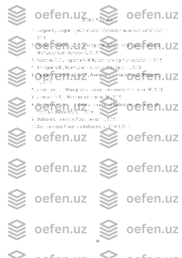 ADABIYOTLAR
1. Jurayev S., Jurayev T., va boshqalar. O‘zbekiston va xalqaro tashkilotlar. T .:
2017. 
2. Mamatqulov   X . M .  Jahon   iqtisodiyoti   va   xalqaro   iqtisodiy   munosabatlar . 
Ma’ruzalar kursi. Samarqand, 2006. 
3. Nazarova G.G., Haydarov N.X Xalqaro iqtisodiy munosabatlar. T.: 2016. 
4. Shodiyev R.X., Maxmudov E.R. Jahon iqtisodiyoti. T., 2005. 
5. Гулямов С., Убайдуллаев Р., Ахмедов Е. – Независимый Узбекистан. 
T ., 2013. 
6. Ливенцев Н.Н. Международные экономические отношения.  M : 2015 
7. Ломакин В.К. – Мировая экономика.  M ., 2016. 
8. Сирожиддинов Н. Проблемы повышения эффективности внешней 
торговли Узбекистана.  T .:2018
9. Узбекистан в мировой экономике.  T ., 2016. 
10. Экономический вестник Узбекистана . 20 18 -20 20   г.
23 