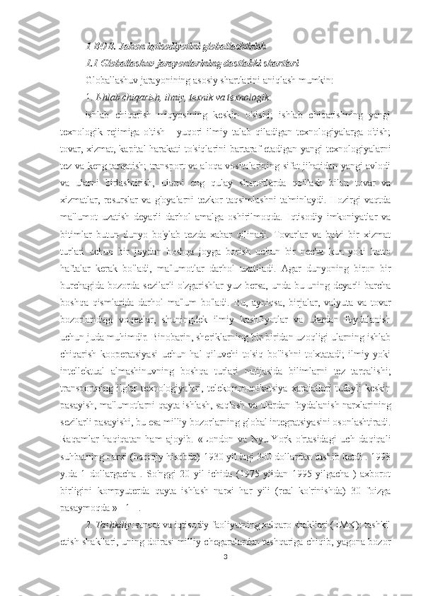 1-BOB. Jahon iqtisodiyotini globallashtirish
1.1 Globallashuv jarayonlarining dastlabki shartlari
Globallashuv jarayonining asosiy shartlarini aniqlash mumkin:
1.  Ishlab chiqarish, ilmiy, texnik va texnologik:
ishlab   chiqarish   miqyosining   keskin   o'sishi;   ishlab   chiqarishning   yangi
texnologik   rejimiga   o'tish   -   yuqori   ilmiy   talab   qiladigan   texnologiyalarga   o'tish;
tovar, xizmat, kapital harakati  to'siqlarini  bartaraf etadigan yangi texnologiyalarni
tez va keng tarqatish; transport va aloqa vositalarining sifat jihatidan yangi avlodi
va   ularni   birlashtirish,   ularni   eng   qulay   sharoitlarda   qo'llash   bilan   tovar   va
xizmatlar,   resurslar   va   g'oyalarni   tezkor   taqsimlashni   ta'minlaydi.   Hozirgi   vaqtda
ma'lumot   uzatish   deyarli   darhol   amalga   oshirilmoqda.   Iqtisodiy   imkoniyatlar   va
bitimlar   butun   dunyo   bo'ylab   tezda   xabar   qilinadi.   Tovarlar   va   ba'zi   bir   xizmat
turlari   uchun   bir   joydan   boshqa   joyga   borish   uchun   bir   necha   kun   yoki   hatto
haftalar   kerak   bo'ladi,   ma'lumotlar   darhol   uzatiladi.   Agar   dunyoning   biron   bir
burchagida bozorda sezilarli o'zgarishlar  yuz bersa, unda bu uning deyarli  barcha
boshqa   qismlarida   darhol   ma'lum   bo'ladi.   Bu,   ayniqsa,   birjalar,   valyuta   va   tovar
bozorlaridagi   voqealar,   shuningdek   ilmiy   kashfiyotlar   va   ulardan   foydalanish
uchun juda muhimdir. Binobarin, sheriklarning bir-biridan uzoqligi ularning ishlab
chiqarish   kooperatsiyasi   uchun   hal   qiluvchi   to'siq   bo'lishni   to'xtatadi;   ilmiy   yoki
intellektual   almashinuvning   boshqa   turlari   natijasida   bilimlarni   tez   tarqalishi;
transportning   ilg'or   texnologiyalari,   telekommunikatsiya   xarajatlari   tufayli   keskin
pasayish, ma'lumotlarni qayta ishlash, saqlash va ulardan foydalanish narxlarining
sezilarli pasayishi, bu esa milliy bozorlarning global integratsiyasini osonlashtiradi.
Raqamlar   haqiqatan   ham   ajoyib.   «London   va   Nyu-York   o'rtasidagi   uch   daqiqali
suhbatning narxi (haqiqiy hisobda) 1930 yildagi 300 dollardan tushib ketdi . 1998
y.da   1   dollargacha   .   So'nggi   20   yil   ichida   (1975   yildan   1995   yilgacha   )   axborot
birligini   kompyuterda   qayta   ishlash   narxi   har   yili   (real   ko'rinishda)   30   foizga
pasaymoqda » [ 1 ] .
2. Tashkiliy: sanoat va iqtisodiy faoliyatning xalqaro shakllari (TMK): tashkil
etish shakllari, uning doirasi milliy chegaralardan tashqariga chiqib, yagona bozor
3 