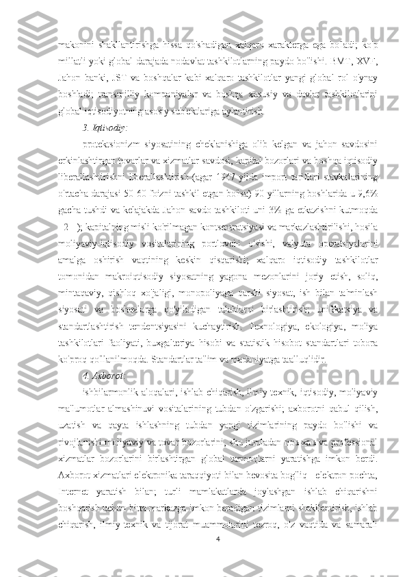 makonini   shakllantirishga   hissa   qo'shadigan   xalqaro   xarakterga   ega   bo'ladi;   ko'p
millatli yoki global darajada nodavlat tashkilotlarning paydo bo'lishi. BMT, XVF,
Jahon   banki,   JST   va   boshqalar   kabi   xalqaro   tashkilotlar   yangi   global   rol   o'ynay
boshladi;   transmilliy   kompaniyalar   va   boshqa   xususiy   va   davlat   tashkilotlarini
global iqtisodiyotning asosiy sub'ektlariga aylantirish.
3. Iqtisodiy:
protektsionizm   siyosatining   cheklanishiga   olib   kelgan   va   jahon   savdosini
erkinlashtirgan tovarlar va xizmatlar savdosi, kapital bozorlari va boshqa iqtisodiy
liberallashtirishni   liberallashtirish   (agar   1947   yilda   import   tariflari   stavkalarining
o'rtacha darajasi 50-60 foizni tashkil etgan bo'lsa) 90-yillarning boshlarida u 9,6%
gacha tushdi  va kelajakda Jahon  savdo  tashkiloti  uni  3%  ga  etkazishni  kutmoqda
[ 2 ] ); kapitalning misli ko'rilmagan kontsentratsiyasi va markazlashtirilishi, hosila
moliyaviy-iqtisodiy   vositalarining   portlovchi   o'sishi,   valyuta   operatsiyalarini
amalga   oshirish   vaqtining   keskin   qisqarishi;   xalqaro   iqtisodiy   tashkilotlar
tomonidan   makroiqtisodiy   siyosatning   yagona   mezonlarini   joriy   etish,   soliq,
mintaqaviy,   qishloq   xo'jaligi,   monopoliyaga   qarshi   siyosat,   ish   bilan   ta'minlash
siyosati   va   boshqalarga   qo'yiladigan   talablarni   birlashtirish;   unifikatsiya   va
standartlashtirish   tendentsiyasini   kuchaytirish.   Texnologiya,   ekologiya,   moliya
tashkilotlari   faoliyati,   buxgalteriya   hisobi   va   statistik   hisobot   standartlari   tobora
ko'proq qo'llanilmoqda. Standartlar ta'lim va madaniyatga taalluqlidir.
4. Axborot:
ishbilarmonlik aloqalari, ishlab chiqarish, ilmiy-texnik, iqtisodiy, moliyaviy
ma'lumotlar   almashinuvi   vositalarining   tubdan   o'zgarishi;   axborotni   qabul   qilish,
uzatish   va   qayta   ishlashning   tubdan   yangi   tizimlarining   paydo   bo'lishi   va
rivojlanishi moliyaviy va tovar bozorlarini, shu jumladan nou-xau va professional
xizmatlar   bozorlarini   birlashtirgan   global   tarmoqlarni   yaratishga   imkon   berdi.
Axborot xizmatlari elektronika taraqqiyoti bilan bevosita bog'liq - elektron pochta,
Internet   yaratish   bilan;   turli   mamlakatlarda   joylashgan   ishlab   chiqarishni
boshqarish uchun bitta markazga imkon beradigan tizimlarni shakllantirish, ishlab
chiqarish,   ilmiy-texnik   va   tijorat   muammolarini   tezroq,   o'z   vaqtida   va   samarali
4 