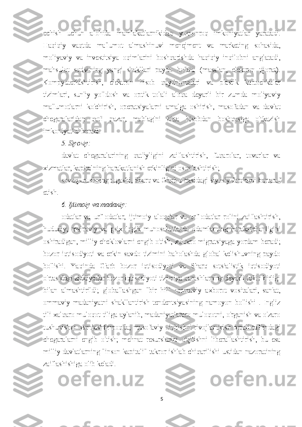 echish   uchun   alohida   mamlakatlarnikidan   yomonroq   imkoniyatlar   yaratadi.
Haqiqiy   vaqtda   ma'lumot   almashinuvi   menejment   va   marketing   sohasida,
moliyaviy   va   investitsiya   oqimlarini   boshqarishda   haqiqiy   inqilobni   anglatadi,
mahsulot   sotishning   yangi   shakllari   paydo   bo'ladi   (masalan,   elektron   tijorat).
Kompyuterlashtirish,   elektron   hisob   qaydnomalari   va   plastik   kartochkalar
tizimlari,   sun'iy   yo'ldosh   va   optik   tolali   aloqa   deyarli   bir   zumda   moliyaviy
ma'lumotlarni   ko'chirish,   operatsiyalarni   amalga   oshirish,   masofadan   va   davlat
chegaralaridan   qat'i   nazar,   mablag'ni   bitta   hisobdan   boshqasiga   o'tkazish
imkoniyatini beradi.
5. Siyosiy:
davlat   chegaralarining   qat'iyligini   zaiflashtirish,   fuqarolar,   tovarlar   va
xizmatlar, kapitalning harakatlanish erkinligini osonlashtirish;
sovuq urushning tugashi, Sharq va G'arb o'rtasidagi siyosiy farqlarni bartaraf
etish.
6. Ijtimoiy va madaniy:
odatlar   va   urf-odatlar,   ijtimoiy   aloqalar   va   urf-odatlar   rolini   zaiflashtirish,
hududiy,   ma'naviy   va   psixologik   munosabatlarda   odamlarning   harakatchanligini
oshiradigan, milliy cheklovlarni engib o'tish, xalqaro migratsiyaga yordam beradi;
bozor   iqtisodiyoti   va   erkin   savdo   tizimini   baholashda   global   kelishuvning   paydo
bo'lishi.   Yaqinda   G'arb   bozor   iqtisodiyoti   va   Sharq   sotsialistik   iqtisodiyoti
o'rtasidagi ziddiyatlar bozor iqtisodiyoti tizimiga qarashlarning deyarli to'liq birligi
bilan   almashtirildi;   globallashgan   "bir   hil"   ommaviy   axborot   vositalari,   san'at,
ommaviy   madaniyatni   shakllantirish   tendentsiyasining   namoyon   bo'lishi   .   Ingliz
tili xalqaro muloqot tiliga aylanib, madaniyatlararo muloqotni, o'rganish va o'zaro
tushunishni  osonlashtirmoqda;  masofaviy o'qitishni  rivojlantirish orqali  ta'limdagi
chegaralarni   engib   o'tish;   mehnat   resurslarini   o'qitishni   liberallashtirish,   bu   esa
milliy davlatlarning "inson kapitali" takror ishlab chiqarilishi ustidan nazoratining
zaiflashishiga olib keladi.
5 