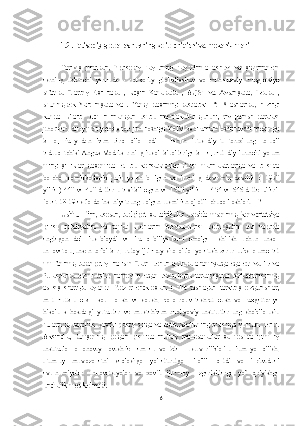 1.2 . Iqtisodiy globallashuvning kelib chiqishi va mexanizmlari
 
Tarixiy   jihatdan,   Iiqtisodiy   hayotning   baynalmilallashuvi   va   yigirmanchi
asrning   ikkinchi   yarmida   -   iqtisodiy   globallashuv   va   mintaqaviy   integratsiya
sifatida   G'arbiy   Evropada   ,   keyin   Kanadada   ,   AQSh   va   Avstriyada,   Leada   ,
shuningdek   Yaponiyada   va   .   Yangi   davrning   dastlabki   16-18   asrlarida,   hozirgi
kunda   "G'arb"   deb   nomlangan   ushbu   mamlakatlar   guruhi,   rivojlanish   darajasi
jihatidan, dunyo bo'yicha aholi jon boshiga YaIM kabi umumlashtiruvchi mezonga
ko'ra,   dunyodan   kam   farq   qilar   edi.   .   Jahon   iqtisodiyoti   tarixining   taniqli
tadqiqotchisi Angus Maddisonning hisob-kitoblariga ko'ra, milodiy birinchi yarim
ming   yilliklar   davomida.   e.   bu   ko'rsatkichlar   G'arb   mamlakatlarida   va   boshqa
barcha   mamlakatlarda   juda   yaqin   bo'lgan   va   bizning   davrimiz   davrida   (   1990
yilda ) 440 va 400 dollarni tashkil etgan va 1500 yilda . - 624 va 545 dollar.G'arb
faqat 18-19 asrlarda insoniyatning qolgan qismidan ajralib chiqa boshladi [ 3 ] .
Ushbu   olim,   asosan,   tadqiqot   va   tajribalar   asosida   insonning   konvertatsiya
qilish   qobiliyatini   va   tabiat   kuchlarini   bo'ysundirish   qobiliyatini   o'z   vaqtida
anglagan   deb   hisoblaydi   va   bu   qobiliyatlarni   amalga   oshirish   uchun   inson
innovatori, inson tadbirkor, qulay ijtimoiy sharoitlar yaratish zarur. Eksperimental
ilm-fanning tadqiqot   yo'nalishi   G'arb uchun  alohida  ahamiyatga  ega  edi  va  19 va
20-asrlarda   o'zini   to'liq   namoyon   etgan   texnologik   taraqqiyotni   tezlashtirishning
asosiy   shartiga   aylandi.   Bozor   cheklovlarini   olib   tashlagan   tarkibiy   o'zgarishlar,
mol-mulkni   erkin   sotib   olish   va   sotish,   korporativ   tashkil   etish   va   buxgalteriya
hisobi   sohasidagi   yutuqlar   va   mustahkam   moliyaviy   institutlarning   shakllanishi
bularning barchasi  xavfni pasayishiga va tadbirkorlikning o'sishiga  yordam berdi.
Aksincha,   dunyoning   qolgan   qismida   mulkiy   munosabatlar   va   boshqa   ijtimoiy
institutlar   an'anaviy   ravishda   jamoat   va   klan   ustuvorliklarini   himoya   qilish,
ijtimoiy   muvozanatni   saqlashga   yo'naltirilgan   bo'lib   qoldi   va   individual
avtonomiyalar,   innovatsiyalar   va   xavfli   ijtimoiy   o'zgarishlarga   yo'l   qo'yishga
unchalik mos kelmadi.
6 