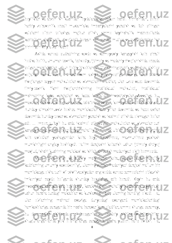 boyliklari   va   arzon   ish   kuchidan   foydalanishga   imkon   berdi.   Birinchidan,   qo'pol
harbiy   zo'ravonlik   orqali   mustamlaka   imperiyalarini   yaratish   va   fath   qilingan
xalqlarni   o'lpon   to'lashga   majbur   qilish,   ammo   keyinchalik   metropollarda
kapitalizm   shakllanib,   rivojlanib   borgan   sari   sanoat   mutloq   va   tomonlarning   har
birining nisbiy afzalliklari.
Aslida   sanoat   qudratining   savdo   va   sarmoyaviy   kengayishi   ko'p   qirrali
hodisa bo'lib, umuman texnik, iqtisodiy, ijtimoiy va madaniy rivojlanishida orqada
qolgan mamlakatlar uchun ijobiy hisoblanadi. O'zlarining tropik va boshqa qishloq
xo'jaligi   mahsulotlari,   mineral   xom   ashyo   yoki   yoqilg'i   evaziga   ular   tobora
rivojlangan   tayyor   mahsulotlar   va   xizmatlarni   oladilar,   ular   uzoq   vaqt   davomida
ilmiy-texnik   fikrni   rivojlantirishning   intellektual   mahsuloti,   intellektual
mehnatning   katta   xarajatlari   va   katta   kapitaldir.   investitsiyalar.   Avvaliga   bu,
masalan, parovoz, so'ngra mashina, telefon, televizor, kompyuter va boshqalar edi.
Bunday   almashinuvsiz   boshqa   mamlakatlar   ko'p   yillar   davomida   va   hatto   asrlar
davomida bunday tovar va xizmatlarni yaratish va iste'mol qilishda o'smagan bo'lar
edi.   ...   Import   tufayli   bu   erda   iste'mol   qilinadigan   mahsulotlar   va   xizmatlar   turi
kengaymoqda  va  shu   bilan  birga   mahalliy  aholining  ufqlari.  Bu  ajdodlarimizning
ko'p   avlodlari   yashaganidan   ko'ra   boy,   farovonroq,   mazmunliroq   yashash
mumkinligini   anglay   boshlaydi.   Ta'lim   darajasini   ko'tarish   uchun   ijtimoiy   ehtiyoj
mavjud, ishchi kuchining malakasi va ishlab chiqarish madaniyati o'sib bormoqda.
Vaqt   o'tishi   bilan   va   tarixiy   me'yorlarga   ko'ra,   yaqin   orada   mahalliy
kadrlarning umumiy savodxonligi, ularning sanoat madaniyati darajasi ma'lum bir
mamlakatga o'sha turli xil tsivilizatsiyadan eng sodda sanoat tarmoqlarini o'tkazish
imkoniyati   paydo   bo'lganda   shunday   bosqichga   etib   boradi.   Keyin   bu   erda
investitsiya   kapitali   kela   boshlaydi,   kerakli   ishchi   mahalliy   ishchilarni   tayyorlash
uchun   barcha   turdagi   maktablar   va   kurslar   ochiladi,   ularning   bandligi   o'sadi.   Ha,
ular   o'zlarining   mehnati   evaziga   dunyodagi   avangard   mamlakatlaridagi
hamkasblariga qaraganda bir necha baravar kam oladilar, ammo shunga qaramay,
bu   daromadlar   qishloqda   mol   boqganlarida,   ibtidoiy   qishloq   xo'jaligi   bilan
shug'ullanganlarida   yoki   oldingilariga   qaraganda   ancha   yuqori.   baliq   ovlash.   Ha,
8 