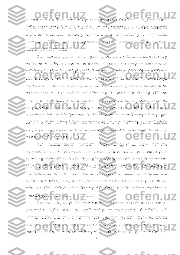 bunday mamlakatlarda urbanizatsiya ko'pincha xunuk shakllarni oladi, ammo oxir-
oqibat   odamlarning   kundalik   hayoti   va   umumiy   madaniyati   avvalgiga   qaraganda
ancha   tez   ko'tariladi.   Ha,   azaliy   kommunal-urug   'urf-odatlari   yo'q   qilinmoqda,
ammo   bu   urf-odatlarning   iqtisodiy   asoslariga   putur   etkazadigan   o'rtacha   turmush
darajasi o'sib bormoqda.
G'arb davlatlari, jahon hamjamiyatining avangardi sifatida, ob'ektiv iqtisodiy
majburiyatlar tufayli o'z tovarlari va xizmatlari eksportini kengaytirmasdan mavjud
bo'lolmaydi.   Jahon   bozoridagi   shiddatli   raqobat   ularning   ishlab   chiqaruvchilarini
tobora   qulayroq   iste'mol   tovarlari   va   xizmatlari,   tobora   samaraliroq   investitsiya
mahsulotlarini ixtiro qilishga majbur qiladi. Va bu ularning mahorati va texnika va
mahoratining   muttasil   o'sib   borishi   bilan   bog'liq.   Lekin   oliy   ularning   skill-   va
Techno e mkost, katta ishlab chiqarish, ilmiy tadqiqotlar va rivojlanish, dizayn va
joriy etish uchun xarajatlar, ommaviy marketing uchun ko'proq ehtiyoj tobora ichki
talabning hajmi oshib bo'lgan masofa. Shuning uchun tobora kengayib borayotgan
tashqi bozorlarni doimiy izlash Evropaning va umuman G'arbning yuqori darajada
rivojlangan mamlakatlarida ishlab chiqarish sanoati va xizmat ko'rsatish sohasining
mavjud bo'lishining sharti bo'ldi.
Gap   nafaqat   tashqi   bozorlarni   keng   kengayishida,   balki   periferik
mamlakatlar   aholisi   daromadlarining   o'sishi,   u   erda   kapital   va   investitsiyalar
hajmining to'planishi natijasida ularning imkoniyatlarini oshirish haqida bormoqda.
Shunday   qilib,   garchi   G'arbiy   TMKlar   o'zlarining   xorijiy   filiallari   joylashgan
mamlakatlarda   kam   ish   haqini   saqlab   qolishdan   manfaatdor   bo'lishsa-da,   ular
bundan   kam   emas,   balki,   ehtimol,   aholining   samarali   talabini   ko'paytirish   va   bu
erda   kapitalni   to'plash   uchun   kengaytirish   sharti   sifatida   ko'proq   manfaatdor.
investitsiya mahsulotlariga bo'lgan talab.
O'z navbatida, dunyo chet mamlakatlari bosqichma-bosqich xalqaro mehnat
taqsimotiga,   tashqi   savdo   va   kredit-moliya   munosabatlariga   shunchalik   jalb
qilingan   ediki,   ular   endi   o'zlarining   iqtisodiy,   ijtimoiy,   demografik   va   boshqa
muammolarini hal qila olmaydilar. ularsiz. Ular endi, o'tgan asrlarda bo'lgani kabi,
texnik,   iqtisodiy,   ijtimoiy   va   madaniy   aloqalarda   oldinga   siljigan   mamlakatlarni
9 