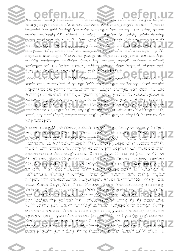 Manbalar,   tarixiy   manbalar   —   o tmishda   odamzod   qo li   bilan   bunyod   etilganʻ ʻ
tarixiy jarayon izlarini o zida aks ettiruvchi va kishilik jamiyati tarixini o rganish	
ʻ ʻ
imkonini   beruvchi   hozirgi   kungacha   saqlangan   har   qanday   osori   atiqa,   yozma
manba,   ma naviy   (til,   e tiqod,   urf-odat)   qadriyatlar.   M.   tarixiy   tadqiqotlarning	
ʼ ʼ
asosiy poydevori hisoblanadi. Ularni keng ko lamda sinchiklab o rganmasdan turib	
ʻ ʻ
kishilik jamiyatining tadrijiy taraqqiyoti tarixini tahlil qilib bo lmaydi. M.ning xili	
ʻ
nihoyatda   ko p,   ammo   ma lum   darajada   aniq   va   to la   ma lumotlarga   ega   M.	
ʻ ʼ ʻ ʼ
majmuasi cheklangan. Yozuv hali yuzaga kelmagan ibtidoiy jamoa davridan faqat
moddiy   madaniyat   qoldiqlari   (turar   joy,   makon,   manzil,   mehnat   qurollari)
saqlangan   xolos.   Ulardan,   asosan,   ibtidoiy   jamiyat   davri   hayotini,   qisman   qad.
dunyo va o rta ayerlar tarixini tadqiq etishda foydalaniladi.	
ʻ
Ishlab   chiqaruvchi   xo jaliklar   (dehqonchilik,   chorvachilik,   hunarmandchilik),	
ʻ
savdo-sotiq   munosabatlari   yuzaga   kelib   rivoj   topgan   sivilizatsiya   davri   tarixini
o rganishda   esa   yozma   manbalar   birinchi   darajali   ahamiyat   kasb   etadi.   Bu   davr	
ʻ
M.ining soni va sifati kishilik jamiyatining ma naviy kamoloti, xususan, yozuv va	
ʼ
xatsavodning   yuksakligiyu   qanchalik   tarq-algani   va   yozma   M.ning   saqlanish
holatiga bog liq bo lgan. Shu boisdan bizning davrimizgacha, ayniqsa, qad. yozma	
ʻ ʻ
manbalar oz saqlangan bo lsa, keyingi tarixiy davrlar uchun xos hisoblangan tosh,	
ʻ
sopol, qayin po stlog i, pergament va qog ozga bitilgan, shuningdek, bosma asarlar	
ʻ ʻ ʻ
keng tarqalgan.
Yozma   tarixiy   M.,   shubhasiz,   kishilik   jamiyatining   ijtimoiy   va   shaxsiy   faoliyati
natijasida   yuzaga   kelgan.   M.   shartli   ravishda   8   turkumga   bo linadi:   yozma,	
ʻ
ashyoviy,   etnografik,   lingvistik,   toponimik,   og zaki   (folklor),   kino,   fono   va	
ʻ
fotomateriallar. M.ni turkumlarga bo lish, ularning yuzaga kelishi, tadqiqot qilish,	
ʻ
mu-alliflarini   aniqlash,   haqqoniyligi   va   to likligini   belgilash   kabi   masalalar   bilan	
ʻ
manbashunoslik   fan   i   shug ullanadi.   Gerodot   (yun.   Herodotos)   (mil.   av.   490   va	
ʻ
480 yil orasi, Kichik Osiyoning janubi-g arbidagi Galikarnas —mil. av. taxminan	
ʻ
425,   Afina   yoxud   Furiya,   Janubiy   Italiya)   —"tarix   otasi"   deb   nom   olgan   yunon
tarixchisi.   Yoshligida   mustabid   hokimiyat   (tiraniya)ga   qarshi   faol   kurashgan   va
Galikarnasda   shunday   hokimiyat   o rnatilgach,   vatanini   tark   etishga   majbur	
ʻ
bo lgan. Bir necha vaqt Samos o.da yashagan. Mil. av. taxminan 455—447 yillarda	
ʻ
butun   Kichik   Osiyo,   Misr,   Bobil,   Finikiya,   Kirena,   Yunonistonning   Bolqondagi
shaharlari.   Qora   dengiz   sohillari   bo ylab   (Olviya   sh.gacha)   sayohat   qilib,   skiflar	
ʻ
haqida   ma lumot   to plagan.   Uzoq   muddat   Afinada   yashagan;   G.ning   Afina	
ʼ ʻ
demokratiyasining   yo lboshchisi   Periklta   yaqinligi   uning   siyosiy   qarashlariga	
ʻ
kuchli ta sir qilgan. G. taxminan 443 yil Afinadan Furiyaga ko chib o tgan. G.ning	
ʼ ʻ ʻ
asari shartli ravishda "Tarix" deb nom olgan bo lib, yunonlar tarixining eng muhim	
ʻ
siyosiy voqeasi —yunonfors urushlari (mil. av. 500—449 yillar)ga bag ishlangan.	
ʻ
Keyinchalik   aleksandriyalik   olimlar   G.   asarini   muzalar   soniga   karab   9   kitobga
ajratganlar, har bir kitob muzalardan birining nomi bilan atalgan. G. "Tarix"ining
asosiy   g oyasini   yunon   dunyosining   sharqdunyosi   bilan   kurashi   tashkil   qiladi.   G.	
ʻ 