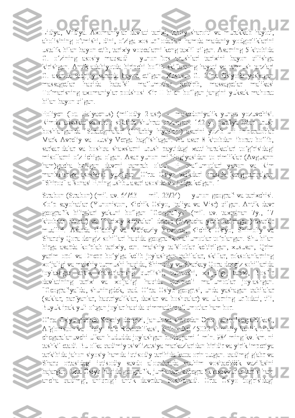 Lidiya,   Midiya.   Axomaniylar   davlati   tarixi,   tabiiy   sharoiti   va   murakkab   hayoti,
aholisining   o tmishi,   dini,   o ziga   xos   urf-odatlari   hamda   madaniy   yodgorliklariniʻ ʻ
ustalik bilan bayon etib, tarixiy voqealarni keng taxlil qilgan. Asarning 5-kitobida
G.   o zining   asosiy   maqsadi   —yunon-fors   urushlari   tarixini   bayon   qilishga	
ʻ
kirishgan.   Antik   adabiyotda   birinchi   bo lib   skiflarning   hayoti   va   turmush   tarzlari	
ʻ
G.   asarida   tadrijiy   suratda   bayon   etilgan.   Xususan   G.   O rta   Osiyoda   yashagan	
ʻ
massagetlar   haqida   batafsil   ma lumotlar   keltirib,   massagetlar   malikasi	
ʼ
To marisning   axomaniylar   podshosi   Kir   II   bilan   bo lgan   jangini   yuksak   mahorat	
ʻ ʻ
bilan bayon qilgan.
Poliyen   (lot.   Polyaenus)   (milodiy   2-asr)   —   makedoniyalik   yunon   yozuvchisi.
Rimda   advokat   va   notiq   sifatida   shuhrat   qozongan.   162   yil   Parfiya   bilan   urush
boshlanganda   "Strategmalar"   ("Harbiy   hiylalar")   asarini   yozib   uni   imperatorlar
Mark   Avreliy   va   Lutsiy   Verga   bag ishlagan.   Bu   asar   8   kitobdan   iborat   bo lib,	
ʻ ʻ
sarkar-dalar   va   boshqa   shaxslarni   urush   paytidagi   xatti-harakatlari   to g risidagi	
ʻ ʻ
misollarni   o z   ichiga   olgan.   Asar   yunon   mifologiyasidan   to   rimliklar   (Avgustnn	
ʻ
ham)gacha   bo lgan   davrni   qamrab   oladi.   P.   ma lumotlari   yunon   va   Rim	
ʻ ʼ
manbalariga   asoslanib   yozilgan.   O rta   Osiyo   xalkdari   orasida   keng   tarqalgan	
ʻ
"Shiroq" afsonasi P.ning ushbu asari asosida vu-judga kelgan.[1]
Strabon (Strabon)  (mil. av. 64/63 — mil. 23/24)  — yunon geografi  va tarixchisi.
Ko p   sayohatlar   (Yunoniston,   Kichik   Osiyo,   Italiya   va   Misr)   qilgan.   Antik   davr	
ʻ
geografik   bilimlari   yakuni   bo lgan   "Geografiya"   (mil.   av.   taxminan   7y.,   17	
ʻ
kitobdan   iborat)   va   "Tarixiy   xotiralar"   degan   (bizgacha   yetib   kelmagan)   asarlar
muallifi.   Asarda   G arbiy   va   Markaziy   Yevropa,   Kichik   Osiyo,   Shimoliy   va	
ʻ
Sharqiy Qora dengiz sohillari haqida geografik ma lumotlar to plangan. Shu bilan	
ʼ ʻ
birga   asarda   ko plab   tarixiy,   etn.   maishiy   tafsilotlar   keltirilgan,   xususan,   Qrim	
ʻ
yarim   orol   va   Dnepr   bo yiga   kelib   joylashgan   qabilalar,   skiflar,   roksolanlarning	
ʻ
xo jaligi va maishiy turmushi haqida, Shimoliy va Sharkay Qora dengiz sohillarida	
ʻ
joylashgan   antik   shaharlarning   qurilishi,   turmushi,   xo jaligi,   tarixi,   Bosfor	
ʻ
davlatining   tarixi   va   xo jaligi   haqida   qimmatli   ma lumotlar   joylashgan.	
ʻ ʼ
"Geografiya"da,   shuningdek,   qad.   O rta   Osiyo   geogr.si,   unda   yashagan   qabilalar	
ʻ
(saklar,   parfyanlar,   baqtriyaliklar,   daxlar   va   boshqalar)   va   ularning   urfodati,   tili,
Buyuk ipak yuli o tgan joylar haqida qimmatli ma lumotlar ham bor. 	
ʻ ʼ
O’rta Osiyo  g'arbda Kaspiy dengizi,  janub va sharqdan Эron Islom  Respublikasi,
Afg'oniston   va   Hitoy   Halq   Respublikasi,   shilomdan   45032   shimoliy   kenlik   bilan
chegaralanuvchi ulkan hududda joylashgan bolib, jami 1 mln. 984 ming kv. km. ni
tashkil etadi. Bu olka qadimiy tsivilizatsiya markazlaridan biridir va yirik imperiya
tarkibida jahon siyosiy hamda iqtisodiy tarihida katta orin tutgan. qadimgi g'abr va
Sharq   ortasidagi   iqtisodiy   savdo   aloqalarida   muhim   vositachilik   vazifasini
bajargan. Orta Osiyo haqida geografik, jumladan kattegrafik tasavvurlar tarihi ham
ancha   qadimgi,   aniqrog'i   antik   davrdan   boshlanadi.   Orta   Osiyo   tog'risidagi 