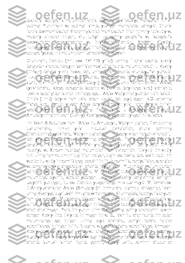 dastlabki   kattografik   malumotlar   antik   davrning   tsivilizatsiya   markazlari   bolish
qadimgi   Yunoniston   va   qadimgi   Rimda   yozilgan   manbalarda   uchraydi.   Chunki
"antik davrmamlakatlari Sharqningkoplab mamlakatlari bilan ijtimoiy iqtisodiy va
madaniy   aloqalar   bolgan,   shu   tufayli   oz   tarihiy   geografik   va   kattegrafik
tasavvurlarini   kengaytirganlar   va   boyitganlar".Gerodot,   Strabon,   Klavdiy,
Ptolemey va boshqa antik davr mualliflarining aslardagi  Orta Osiyoning ilk tarihi
tattografiyasiga oid malumotlarni uchratishimiz mumkin.
Chunonchi,   Gerodot   (mil.   avv.   484-425   yillar)   ozining   "Tarix"   asarida   kospiy
dengizdan sharqqa bepayon kenliklar mavjudligi haqida malumot beradi. U Kaspiy
(Girkan)   dengizi   yopiq   havza   deb,   uning   kolami   haqida   shunday   fikr   yuritadi:
"Uzunligini   eshkakli   kemada   15   kunda,   kengligini   esa   hammasi   bolib,   8   kunda
suzib, otish mumkin". Araks (Amudaryo) haqida malumot berib, Gerodot: "Araks,
aytishlaricha,   Isterga   qaraganda   kattaroq   va   (boshqa   daryolarga   kora)   kichikroq,
Lesbos kattaligidan koplab orollarga ega... Araks Matiyonlar yurtidan oqib keladi.
Gindis   (Hind)   daryosi   ham   osha   erdan   oqadi",-deb   qayd   etgan.   R.Э.Lentsning
fikriga   kora,   Gerodo   yozgan   Araks   daryosi   Sirdaryo   yoki   Tajan   daryosi   bolishi
kerak.   Ammo   koplab   olimlarning   fikriga   kora,   u   Amudaryodir.   Gerodot
Amudaryoning bir ozani (Ozboy) Kaspiyga quyilgan deb oylagan bolsa kerak.
Professor   A.Sadullaev   ham   "Araks   bu   Amudaryo,   Matiyon   tog'lari,   Gerodotning
tushunishicha,   Pomир   yoki   Hinduqush   tizmalaridir,   chunki   tarihning
(Gerodotning) aytishicha, Matiyon tog'laridan Hind daryosidan ham boshlanadi",-
deb   yozadi.   Gerodot   massegetlarning   erlari   haqida   fikr   yuritib,   ular   "Kasbiy
dengizidan   sharqqa,   quyoш   chiqish   ynalishida   joylashgan"   deb   yozadi.   Uning
Baqtriya   va   Xorazm   haqidagi   malumotlari   ham   qiziqarlidir:   "Osiyodi   bir   vodiy
bor. Uning hamma tomoni tog' bilan oralgan, tog'ni esa beshta dara kesib otadi. Bir
vaqtlar bu vodiy horazmliklarga qarashli bolib, horazimlik, partiyaliklar, saranglar
va   tamaneylarning   chegaradosh   erlarida   joylashgan".   Yuqoridagi   malumotlardan
kelib   chiqib,   J.Tomson.   V.Fedchina.   V.Dement'ev.   O.Andryushenkolar   Gerodot
malumotiga   tayanib,   kartalar   yatargan.   J.Tomson   Kasbiy   dengizining   kenligini
uzaytirib   yuborgan,   bu   esa   Gerodot   yozganlariga   mos   tushmaydi.   V.Dement'ev.
O.Andryushenkolar   Araks   (Amudaryo)ni   birmuncha   tog'riroq   chizganlar,   lekin
uning Kaspiyga quyiluvchi irmog'itasvirlanmagan. Shuningdek, baqtriyaliklar yurti
ham aks etmagan. V.Fedchina tiklagan kartada Gerodot  tilga olgan "botqoqlik va
kollar" mavjud hududlar tasvirlangan bolsa-da, biroq baqtriyaliklar va massagetlar
erlari   chizilmagan.   Yana   bir   yunon   olimi   Gerodotning   tarihiy   ananalarini   davom
ettirgan   Ktesiy   Orta   Osiyodа   bolmagan   bolsa-da,   lekin   bu   erlar   haqida   bir   qadar
malumotalrga   ega   bolgan.   Uning   qayd   etishicha,   qariiyb   barcha   halqlar
satrapliklarga bolingan bolib, fa-atgina sak qabilalarigina satrapliklarga kirmagan.
Ktesiy   davrida   sharqdagi   yirik   va   ahamiyatli   satrapliklardan   biri   Baqtriya,
Sug'diyona,   Hind   daryosi   yonalishidagi   hududalrni   oz   ichiga   olgan   edi.   Baqtriya
erlarida   kumush   konlari   haqida   gapirib,   Ktesiy   ushbu   zaminni   chuqur   er 