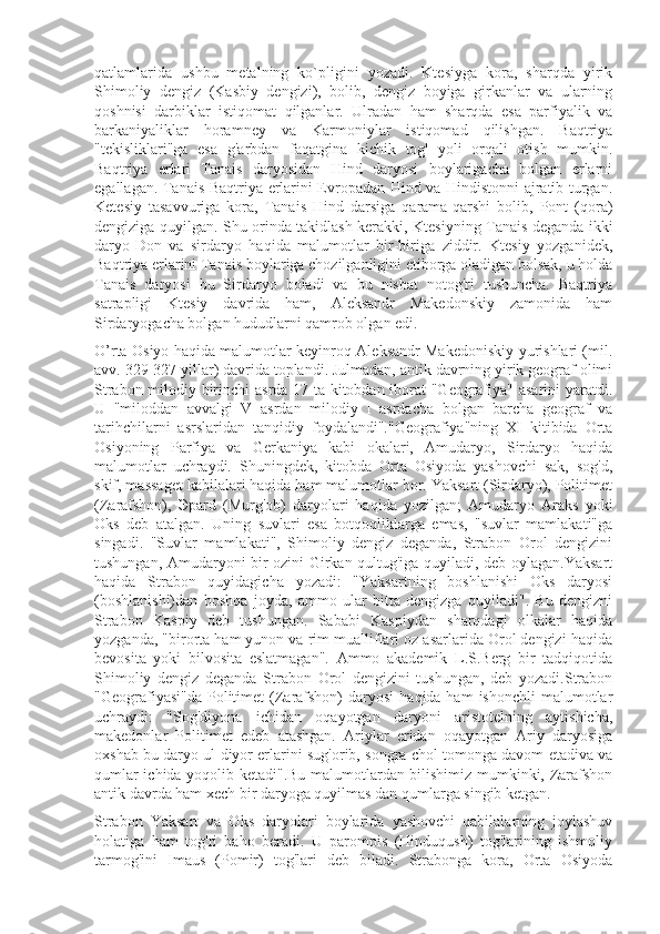 qatlamlarida   ushbu   metalning   ko`pligini   yozadi.   Ktesiyga   kora,   sharqda   yirik
Shimoliy   dengiz   (Kasbiy   dengizi),   bolib,   dengiz   boyiga   girkanlar   va   ularning
qoshnisi   darbiklar   istiqomat   qilganlar.   Ulradan   ham   sharqda   esa   parfiyalik   va
barkaniyaliklar   horamney   va   Karmoniylar   istiqomad   qilishgan.   Baqtriya
"tekisliklari"ga   esa   g'arbdan   faqatgina   kichik   tog'   yoli   orqali   otish   mumkin.
Baqtriya   erlari   Tanais   daryosidan   Hind   daryosi   boylarigacha   bolgan   erlarni
egallagan. Tanais Baqtriya erlarini Evropadan Hind va Hindistonni ajratib turgan.
Ketesiy   tasavvuriga   kora,   Tanais   Hind   darsiga   qarama-qarshi   bolib,   Pont   (qora)
dengiziga quyilgan. Shu orinda takidlash kerakki, Ktesiyning Tanais deganda ikki
daryo-Don   va   sirdaryo   haqida   malumotlar   bir-biriga   ziddir.   Ktesiy   yozganidek,
Baqtriya erlarini Tanais boylariga chozilganligini etiborga oladigan bolsak, u holda
Tanais   daryosi   bu   Sirdaryo   boladi   va   bu   nisbat   notog'ri   tushuncha.   Baqtriya
satrapligi   Ktesiy   davrida   ham,   Aleksandr   Makedonskiy   zamonida   ham
Sirdaryogacha bolgan hududlarni qamrob olgan edi.
O’rta Osiyo haqida malumotlar keyinroq Aleksandr Makedoniskiy yurishlari (mil.
avv. 329-327 yillar) davrida toplandi. Julmadan, antik davrning yirik geograf olimi
Strabon milodiy birinchi asrda 17 ta kitobdan iborat "Geografiya" asarini yaratdi.
U   "miloddan   avvalgi   V   asrdan   milodiy   I   asrdacha   bolgan   barcha   geograf   va
tarihchilarni   asrslaridan   tanqidiy   foydalandi"."Geografiya"ning   XI   kitibida   Orta
Osiyoning   Parfiya   va   Gerkaniya   kabi   okalari,   Amudaryo,   Sirdaryo   haqida
malumotlar   uchraydi.   Shuningdek,   kitobda   Orta   Osiyoda   yashovchi   sak,   sog'd,
skif, massaget kabilalari haqida ham malumotlar bor. Yaksart (Sirdaryo), Politimet
(Zarafshon),   Эpard   (Murg'ob)   daryolari   haqida   yozilgan;   Amudaryo   Araks   yoki
Oks   deb   atalgan.   Uning   suvlari   esa   botqoqliklarga   emas,   "suvlar   mamlakati"ga
singadi.   "Suvlar   mamlakati",   Shimoliy   dengiz   deganda,   Strabon   Orol   dengizini
tushungan, Amudaryoni bir ozini Girkan qultug'iga quyiladi, deb oylagan.Yaksart
haqida   Strabon   quyidagicha   yozadi:   "Yaksartning   boshlanishi   Oks   daryosi
(boshlanishi)dan   boshqa   joyda,   ammo   ular   bitta   dengizga   quyiladi".   Bu   dengizni
Strabon   Kaspiy   deb   tushungan.   Sababi   Kaspiydan   sharqdagi   olkalar   haqida
yozganda, "birorta ham yunon va rim mualliflari oz asarlarida Orol dengizi haqida
bevosita   yoki   bilvosita   eslatmagan".   Ammo   akademik   L.S.Berg   bir   tadqiqotida
Shimoliy   dengiz   deganda   Strabon   Orol   dengizini   tushungan,   deb   yozadi.Strabon
"Geografiyasi"da   Politimet   (Zarafshon)  daryosi   haqida ham  ishonchli   malumotlar
uchraydi:   "Sog'diyona   ichidan   oqayotgan   daryoni   aristotelning   aytishicha,
makedonlar   Politimet   edeb   atashgan.   Ariylar   eridan   oqayotgan   Ariy   daryosiga
oxshab bu daryo ul diyor erlarini sug'orib, songra chol tomonga davom etadiva va
qumlar ichida yoqolib ketadi".Bu malumotlardan bilishimiz mumkinki, Zarafshon
antik davrda ham xech bir daryoga quyilmas dan qumlarga singib ketgan.
Strabon   Yaksart   va   Oks   daryolari   boylarida   yashovchi   qabilalarning   joylashuv
holatiga   ham   tog'ri   baho   beradi.   U   parompis   (Hinduqush)   tog'larining   ishmoliy
tarmog'ini   Imaus   (Pomir)   tog'lari   deb   biladi.   Strabonga   kora,   Orta   Osiyoda 