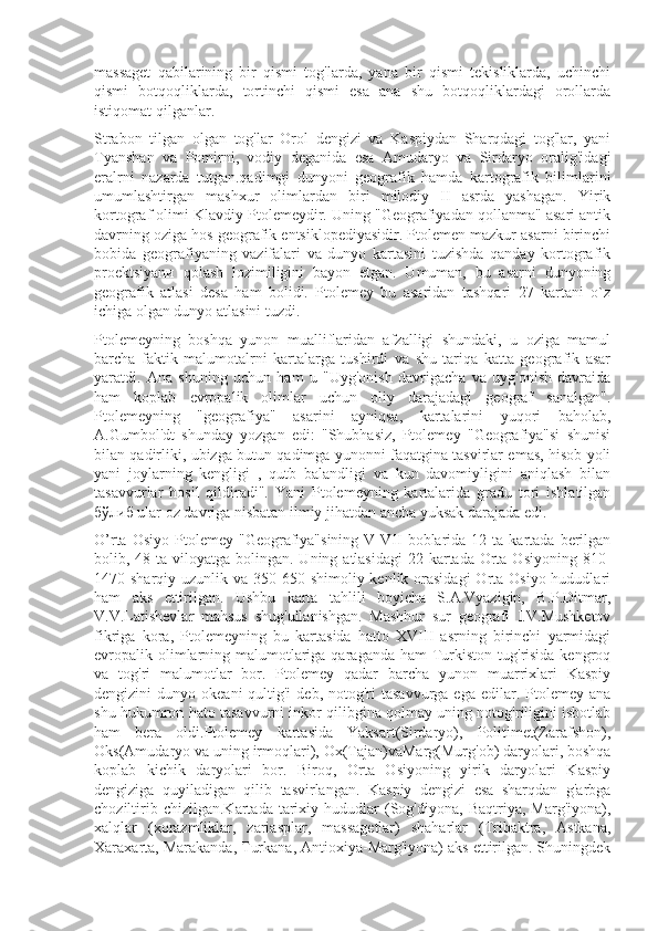 massaget   qabilarining   bir   qismi   tog'larda,   yana   bir   qismi   tekisliklarda,   uchinchi
qismi   botqoqliklarda,   tortinchi   qismi   esa   ana   shu   botqoqliklardagi   orollarda
istiqomat qilganlar.
Strabon   tilgan   olgan   tog'lar   Orol   dengizi   va   Kaspiydan   Sharqdagi   tog'lar,   yani
Tyanshan   vа   Pomirni,   vodiy   deganida   esa   Amudaryo   va   Sirdaryo   oralig'idagi
eralrni   nazarda   tutgan.qadimgi   dunyoni   geografik   hamda   kartografik   bilimlarini
umumlashtirgan   mashxur   olimlardan   biri   milodiy   II   asrda   yashagan.   Yirik
kortograf olimi Klavdiy Ptolemeydir. Uning "Geografiyadan qollanma" asari antik
davrning oziga hos geografik entsiklopediyasidir. Ptolemen mazkur asarni birinchi
bobida   geografiyaning   vazifalari   va   dunyo   kartasini   tuzishda   qanday   kortografik
proektsiyanи   qolash   lozimiligini   bayon   etgan.   Umuman,   bu   asarni   dunyoning
geografik   atlasi   desa   ham   bolidi.   Ptolemey   bu   asaridan   tashqari   27   kartani   o`z
ichiga olgan dunyo atlasini tuzdi.
Ptolemeyning   boshqa   yunon   mualliflaridan   afzalligi   shundaki,   u   oziga   mamul
barcha   faktik   malumotalrni   kartalarga   tushirdi   va   shu   tariqa   katta   geografik   asar
yaratdi.   Ana   shuning   uchun   ham   u   "Uyg'onish   davrigacha   va   uyg'onish   davraida
ham   koplab   evropalik   olimlar   uchun   oliy   darajadagi   geograf   sanalgan".
Ptolemeyning   "geografiya"   asarini   ayniqsa,   kartalarini   yuqori   baholab,
A.Gumbol'dt   shunday   yozgan   edi:   "Shubhasiz,   Ptolemey   "Geografiya"si   shunisi
bilan qadirliki, ubizga butun qadimga yunonni faqatgina tasvirlar emas, hisob yoli
yani   joylarning   kengligi   ,   qutb   balandligi   va   kun   davomiyligini   aniqlash   bilan
tasavvurlar   hosil   qildiradi".   Yani   Ptolemeyning   kartalarida   gradu   tori   ishlatilgan
бўлиб ular oz davriga nisbatan ilmiy jihatdan ancha yuksak darajada edi.
O’rta  Osiyo   Ptolemey   "Geografiya"sining   V-VII   boblarida   12  ta  kartada   berilgan
bolib, 48 ta viloyatga bolingan. Uning atlasidagi  22 kartada Orta Osiyoning  810-
1470 sharqiy uzunlik va 350-650 shimoliy kenlik orasidagi  Orta Osiyo hududlari
ham   aks   ettirilgan.   Ushbu   karta   tahlili   boyichа   S.A.Vyazigin,   B.P.Ditmar,
V.V.Latishevlar   mahsus   shug'ullanishgan.   Mashhur   sur   geografi   I.V.Mushketov
fikriga   kora,   Ptolemeyning   bu   kartasida   hatto   XVIII   asrning   birinchi   yarmidagi
evropalik olimlarning malumotlariga qaraganda  ham  Turkiston tug'risida kengroq
va   tog'ri   malumotlar   bor.   Ptolemey   qadar   barcha   yunon   muarrixlari   Kaspiy
dengizini  dunyo  okeani   qultig'i  deb,  notog'ri   tasavvurga  ega  edilar.  Ptolemey ana
shu hukumron hato tasavvurni inkor qilibgina qolmay uning notog'riligini isbotlab
ham   bera   oldi.Ptolemey   kartasida   Yaksart(Sirdaryo),   Politimet(Zarafshon),
Oks(Amudaryo va uning irmoqlari), Ox(Tajan)vaMarg(Murg'ob) daryolari, boshqa
koplab   kichik   daryolari   bor.   Biroq,   Orta   Osiyoning   yirik   daryolari   Kaspiy
dengiziga   quyiladigan   qilib   tasvirlangan.   Kaspiy   dengizi   esa   sharqdan   g'arbga
choziltirib   chizilgan.Kartada   tarixiy   hududlar   (Sog'diyona,   Baqtriya,   Marg'iyona),
xalqlar   (xorazmliklar,   zariasplar,   massagetlar)   shaharlar   (Tribaktra,   Astkana,
Xaraxarta, Marakanda, Turkana, Antioxiya-Marg'iyona) aks ettirilgan. Shuningdek 