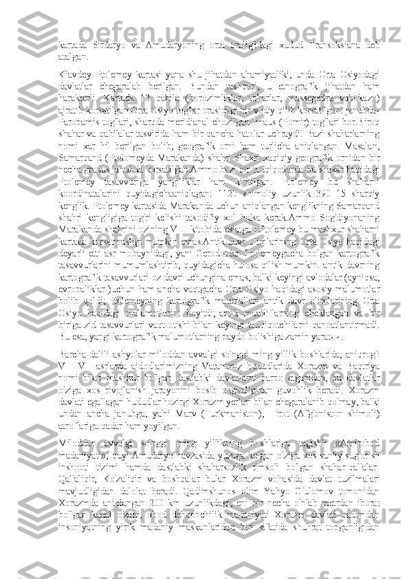 kartada   Sirdaryo   va   Amudaryoning   orta   oralig'idagi   xudud   Transoksiana   deb
atalgan.
Klavdey   Ptolemey   kartasi   yana   shu   jihatdan   ahamiyatliki,   unda   Orta   Osiyodagi
davlatlar   chegaralab   berilgan.   Bundan   tashqari,   u   etnografik   jihatdan   ham
harakterli.   Kartada   12   qabila   (horozimliklar,   toharlar,   massegetlra   vahokazo)
ajratib korsatilgan.Orta Osiyo tog'lar orasidagi bir vodiy qilib korsatilgan: janubda-
Paropamis tog'lari, sharqda-meridianal chozilgan Imaus (Pomir) tog'lari bor.Biroq
shahar  va qabilalar  tasvirida ham  bir qancha hatolar  uchraydi. Bazi  shaharlarning
nomi   xar   hil   berilgan   bolib,   geografik   orni   ham   turlicha   aniqlangan.   Masalan,
Samarqand   (Ptolomeyda-Marakanda)   shahri   Shaxri   xaqiqiy   geografik   ornidan   bir
necha gradus janubda korsatilgan.Ammo bazi bir tadqiqotlarda bu shaxar haqidagi
Ptolemey   tasavvuriga   yangiliklar   ham   kiritilgan.   Ptolemey   bu   shaharni
koordinatalarini   quyidagichaaniqlagan:   1120   shimoliy   uzunlik   390   15   sharqiy
kenglik. Ptolemey kartasida Marakanda uchun aniqlangan kenglikning Samarqand
shahri   kengligiga   tog'ri   kelishi   tasodifiy   xol   bolsa   kerak.Ammo   Sog'diyonaning
Marakanda shahrini ozining VIII kitobida eslatgan Ptolemey bu mashxur shaharni
kartada  korsatmasligi  mumkin  emas.Antik  davr   olimlarining  Orta  Osiyo  haqidagi
deyarli   etti   asr   mobaynidagi,   yani   Gerodotdan   Ptolemeygacha   bolgan   kartografik
tasavvurlarini mumumlashtirib, quyidagicha hulosa qilish mumkin.-antik davrning
kartografik tasavvurlari oz davri uchungina emas, balki keyingi avlodalar (ayniqsa,
evropaliklar )uchun ham ancha vaqtgacha Orta Osiyo haqidagi asosiy malumotlar
bolib   qoldi;-Ptolemeyning   kartografik   materiallari   antik   davr   olimlarining   Orta
Osiyo   haqidagi   malumotlarini   boyitdi;-antik   mualliflarning   cheklangan   va   bir
biriga  zid tasavvurlari   vaqt  otishi  bilan  keyingi  tadqiqotchilarni  qanoatlantirmadi.
Bu esa, yangi kartografik malumotlarning paydo bolishiga zamin yaratди.
Barcha   dalili   ashyolar   miloddan   avvalgi   so'nggi   ming   yillik   boshlarida,   aniqrog'i
VIII-VII   asrlarda   ajdodlarimizning   Vatanimiz   hududlarida   Xorazm   va   Baqtriya
nomi   bilan   mashhur   bo'lgan   dastlabki   davlatlarni   barpo   etganidan,   bu   davlatlar
o'ziga   xos   rivojlanish   jarayonini   bosib   o'tganligidan   guvohlik   beradi.   Xorazm
davlati egallagan hududlar hozirgi Xorazm yerlari bilan chegaralanib qolmay, balki
undan   ancha   janubga,   ya'ni   Marv   (Turkmaniston),   Hirot   (Afg'oniston   shimoli)
atroflariga qadar ham yoyilgan.
Miloddan   avvalgi   so'nggi   ming   yillikning   boshlariga   tegishli   «Amirobod
madaniyati», quyi Amudaryo havzasida yuzaga kelgan o'ziga xos sun'iy sug'orish
inshooti   tizimi   hamda   dastlabki   shaharsozlik   timsoli   bo'lgan   shahar-qal'alar-
Qal'aliqir,   Ko'zaliqir   va   boshqalar   bular   Xorazm   vohasida   davlat   tuzilmalari
mavjudligidan   dalolat   beradi.   Qadimshunos   olim   Yahyo   G'ulomov   tomonidan
Xorazmda   aniqlangan   200   km   uzunlikdagi,   eni   bir   necha   o'nlab   metrdan   iborat
bo'lgan   kanal   o'zani,   obod   dehqonchilik   madaniyati   Xorazm   davlati   qadimdan
insoniyatning   yirik   madaniy   maskanlaridan   biri   sifatida   shuhrat   topganligidan 