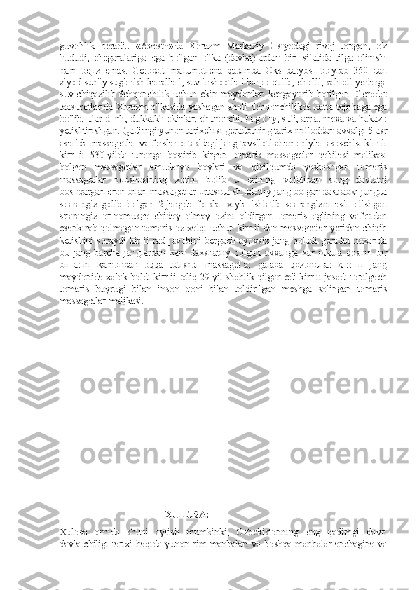 guvohlik   beradi..   «Avesto»da   Xorazm   Markaziy   Osiyodagi   rivoj   topgan,   o'z
hududi,   chegaralariga   ega   bo'lgan   o'lka   (davlat)lardan   biri   sifatida   tilga   olinishi
ham   bejiz   emas.   Gerodot   ma'lumoticha   qadimda   Oks   daryosi   bo'ylab   360   dan
ziyod sun'iy sug'orish kanallari, suv inshootlari barpo etilib, cho'lli, sahroli yerlarga
suv chiqazilib dehqonchilik uchun ekin maydonlari kengaytirib borilgan. Gerodot
taasurotlarida Xorazm o'lkasida yashagan aholi dehqonchilikda katta tajribaga ega
bo'lib, ular donli, dukkakli ekinlar, chunonchi, bug'doy, suli, arpa, meva va hakazo
yetishtirishgan. Qadimgi yunon tarixchisi geradotning tarix milloddan avvalgi 5 asr
asarida massagetlar va forslar ortasidagi jang tavsiloti ahamoniylar asoschisi kirr ii
kirr   ii   530-yilda   turonga   bostirib   kirgan   tomaris   massagetlar   qabilasi   malikasi
bolgan   massagetlar   amudaryo   boylari   va   qizilqumda   yashashgan   tomaris
massagetlar   podshosining   xotini   bolib   u   erining   vafotidan   song   davlatni
boshqargan eron bilan massagetlar ortasida shiddatliy jang bolgan dastlabki jangda
sparangiz   golib   bolgan   2-jangda   forslar   xiyla   ishlatib   sparangizni   asir   olishgan
sparangiz   or-nomusga   chiday   olmay   ozini   oldirgan   tomaris   oglining   vafotidan
esankirab qolmagan tomaris oz xalqi uchun kirr ii dan massagetlar yeridan chiqib
ketishini   soraydi   kir   ii   rad   javobini   bergach   ayovsiz   jang   boladi   geradot   nazarida
bu   jang   barcha   janglardan   xam   daxshatliy   bolgan   avvaliga   xar   ikkala   qoshin   bir
birlarini   kamondan   oqqa   tutishdi   massagetlar   galaba   qozondilar   kirr   ii   jang
maydonida xalok boldi kirr ii toliq 29 yil shohlik qilgan edi kirr ii jasadi topilgach
tomaris   buyrugi   bilan   inson   qoni   bilan   toldirilgan   meshga   solingan   tomaris
massagetlar malikasi.
                                            XULOSA:
Xulosa   ornida   shuni   aytish   mumkinki,   Ozbekistonning   eng   qadimgi   davri
davlatchiligi tarixi haqida yunon-rim manbalari va boshqa manbalar anchagina va 