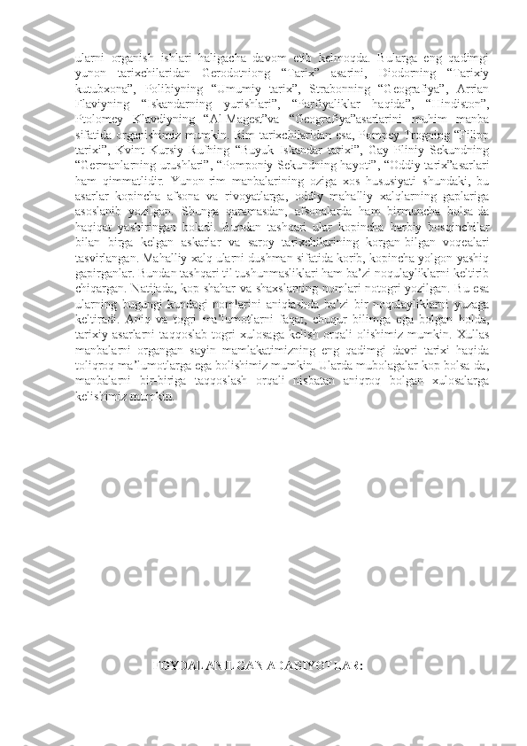 ularni   organish   ishlari   haligacha   davom   etib   kelmoqda.   Bularga   eng   qadimgi
yunon   tarixchilaridan   Gerodotniong   “Tarix”   asarini,   Diodorning   “Tarixiy
kutubxona”,   Polibiyning   “Umumiy   tarix”,   Strabonning   “Geografiya”,   Arrian
Flaviyning   “Iskandarning   yurishlari”,   “Parfiyaliklar   haqida”,   “Hindiston”,
Ptolomey   Klavdiyning   “Al-Magest”va   “Geografiya”asarlarini   muhim   manba
sifatida organishimiz mumkin. Rim  tarixchilaridan esa,  Pompey Trogning “Filipp
tarixi”,   Kvint   Kursiy   Rufning   “Buyuk   Iskandar   tarixi”,   Gay   Pliniy   Sekundning
“Germanlarning urushlari”, “Pomponiy Sekundning hayoti”, “Oddiy tarix”asarlari
ham   qimmatlidir.   Yunon-rim   manbalarining   oziga   xos   hususiyati   shundaki,   bu
asarlar   kopincha   afsona   va   rivoyatlarga,   oddiy   mahalliy   xalqlarning   gaplariga
asoslanib   yozilgan.   Shunga   qaramasdan,   afsonalarda   ham   birmuncha   bolsa-da
haqiqat   yashiringan   boladi.   Bundan   tashqari   ular   kopincha   harbiy   bosqinchilar
bilan   birga   kelgan   askarlar   va   saroy   tarixchilarining   korgan-bilgan   voqealari
tasvirlangan. Mahalliy xalq ularni dushman sifatida korib, kopincha yolgon-yashiq
gapirganlar. Bundan tashqari til tushunmasliklari ham ba’zi noqulayliklarni keltirib
chiqargan. Natijada, kop shahar va shaxslarning nomlari notogri yozilgan. Bu esa
ularning   bugungi   kundagi   nomlarini   aniqlashda   ba’zi   bir   noqulayliklarni   yuzaga
keltiradi.   Aniq   va   togri   ma’lumotlarni   faqat,   chuqur   bilimga   ega   bolgan   holda,
tarixiy   asarlarni   taqqoslab   togri   xulosaga   kelish   orqali   olishimiz   mumkin.   Xullas
manbalarni   organgan   sayin   mamlakatimizning   eng   qadimgi   davri   tarixi   haqida
toliqroq ma’lumotlarga ega bolishimiz mumkin. Ularda mubolagalar kop bolsa-da,
manbalarni   bir-biriga   taqqoslash   orqali   nisbatan   aniqroq   bolgan   xulosalarga
kelishimiz mumkin.
                          FOYDALANILGAN ADABIYOTLAR:  