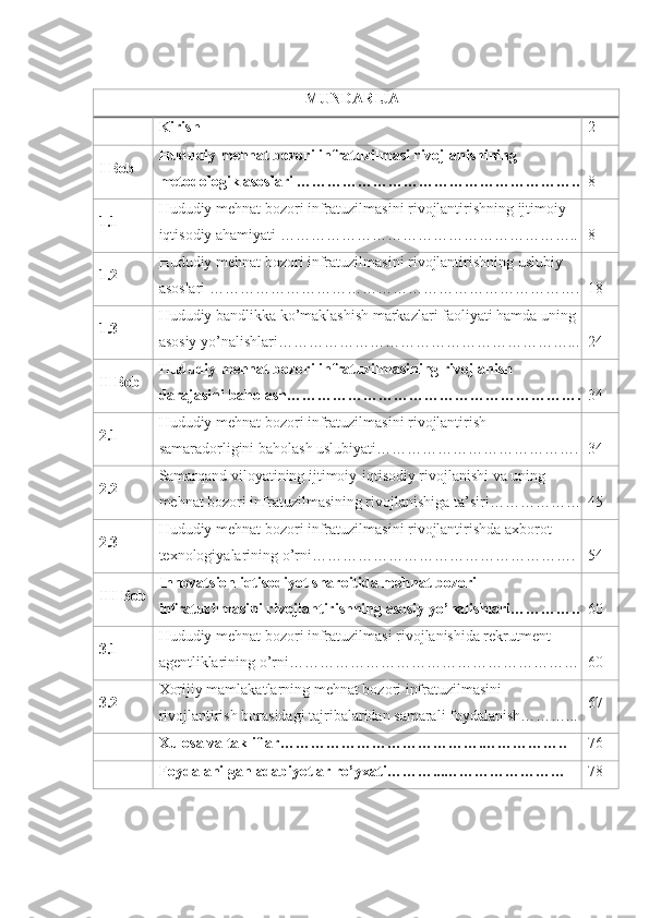 MUNDARIJA
Kirish 2
I Bob Hududiy mehnat bozori infratuzilmasi rivojlanishining 
metodologik  asoslari ……………………………………………….. 8
1.1 Hududiy mehnat bozori infratuzilmasini rivojlantirishning ijtimoiy-
iqtisodiy  ahamiyati ………………………………………………….. 8
1.2 Hududiy mehnat bozori infratuzilmasini rivojlantirishning uslubiy 
asoslari  ……………………………………………………………….
18
1.3 Hududiy bandlikka ko’maklashish markazlari faoliyati hamda uning 
asosiy yo’nalishlari…………………………………………………... 24
II Bob Hududiy mehnat bozori infratuzilmasining rivojlanish 
darajasini baholash…………………………………………………. 34
2.1 Hududiy mehnat bozori infratuzilmasini rivojlantirish 
samaradorligini baholash uslubiyati…………………………………. 34
2.2 Samarqand viloyatining ijtimoiy-iqtisodiy rivojlanishi va uning 
mehnat bozori infratuzilmasining rivojlanishiga ta’siri……………… 45
2.3 Hududiy mehnat bozori infratuzilmasini rivojlantirishda axborot 
texnologiyalarining o’rni……………………………………………. 54
III Bob Innovatsion iqtisodiyot sharoitida mehnat bozori
infratuzilmasini rivojlantirishning asosiy yo’nalishlari………….. 60
3.1 Hududiy mehnat bozori infratuzilmasi rivojlanishida rekrutment 
agentliklarining o’rni………………………………………………… 60
3.2 Xorijiy mamlakatlarning mehnat bozori infratuzilmasini 
rivojlantirish borasidagi tajribalaridan samarali foydalanish………... 67
Xulosa va takliflar………………………………….…………….. 76
Foydalanilgan adabiyotlar ro’yxati………...…………………… 78 