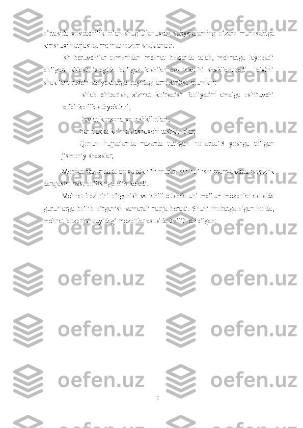 o’rtasida   vositachilik   bilan   shug’ullanuvchi   subyektlarning   o’zaro   munosabtga
kirishuvi natijasida mehnat bozori shaklanadi. 
Ish   beruvchilar   tomonidan   mehnat   bozorida   talab,   mehnatga   layoqatli
bo’lgan   ishlash   istagida   bo’lgan   kishilar   esa   taklifni   shakllantiradi.   Talabni
shakllantiruvchi subyektlarga quyidagilarni kiritish mumkin:
- Ishlab   chiqarish,   xizmat   ko’rsatish   faoliyatini   amalga   oshiruvchi
tadbirkorlik subyektlari;
- Davlat korxona va tashkilotlari;
- Bandlikka ko’maklashuvchi tashkilotlar;
- Qonun   hujjatlarida   nazarda   tutilgan   hollarda18   yoshga   to’lgan
jismoniy shaxslar;
Mehnat bozorida talab va taklifni mutanosib bo’lishi mamlakatda ishsizlik
darajasini past bo’lishiga olib keladi. 
Mehnat bozorini o’rganish va tahlil etishda uni ma’lum mezonlar asosida
guruhlarga bo’lib o’rganish samarali natija beradi. Shuni inobatga olgan holda,
mehnat bozorini quyidagi mezonlar asosida bo’lib chiqilgan:
10  
  