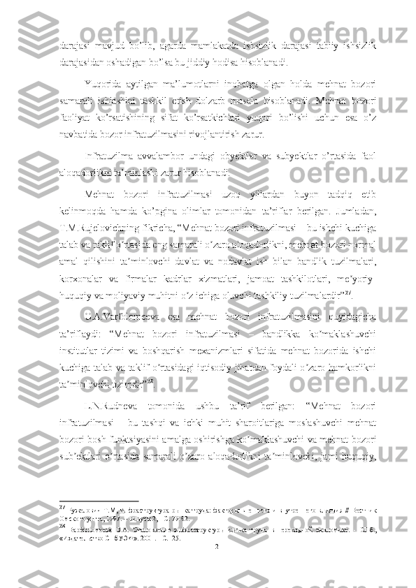 darajasi   mavjud   bo’lib,   agarda   mamlakatda   ishsizlik   darajasi   tabiiy   ishsizlik
darajasidan oshadigan bo’lsa bu jiddiy hodisa hisoblanadi. 
Yuqorida   aytilgan   ma’lumotlarni   inobatga   olgan   holda   mehnat   bozori
samarali   ishlashini   tashkil   etish   dolzarb   masala   hisoblanadi.   Mehnat   bozori
faoliyat   ko’rsatishining   sifat   ko’rsatkichlari   yuqori   bo’lishi   uchun   esa   o’z
navbatida bozor infratuzilmasini rivojlantirish zarur. 
Infratuzilma   avvalambor   undagi   obyektlar   va   subyektlar   o’rtasida   faol
aloqadorlikni ta’minlashi zarur hisoblanadi.
Mehnat   bozori   infratuzilmasi   uzoq   yillardan   buyon   tadqiq   etib
kelinmoqda   hamda   ko’pgina   olimlar   tomonidan   ta’riflar   berilgan.   Jumladan,
T.M.Rujelovichning fikricha, “Mehnat bozori infratuzilmasi – bu ishchi kuchiga
talab va taklif o rtasida eng samarali o zaro aloqadorlikni, mehnat bozori normalʼ ʼ
amal   qilishini   ta minlovchi   davlat   va   nodavlat   ish   bilan   bandlik   tuzilmalari,
ʼ
korxonalar   va   firmalar   kadrlar   xizmatlari,   jamoat   tashkilotlari,   me yoriy-	
ʼ
huquqiy va moliyaviy muhitni o z ichiga oluvchi tashkiliy tuzilmalardir”	
ʼ 27
.
O.А.Varfolomeeva   esa   mehnat   bozori   infratuzilmasini   quyidagicha
ta’riflaydi:   “Mehnat   bozori   infratuzilmasi   –   bandlikka   ko maklashuvchi	
ʼ
institutlar   tizimi   va   boshqarish   mexanizmlari   sifatida   mehnat   bozorida   ishchi
kuchiga talab va taklif o rtasidagi iqtisodiy jihatdan foydali o zaro hamkorlikni	
ʼ ʼ
ta minlovchi tizimdir”	
ʼ 28
.
L.N.Rudneva   tomonida   ushbu   ta’rif   berilgan:   “Mehnat   bozori
infratuzilmasi   –   bu   tashqi   va   ichki   muhit   sharoitlariga   moslashuvchi   mehnat
bozori bosh funktsiyasini amalga oshirishga ko maklashuvchi va mehnat bozori	
ʼ
sub ektlari   o rtasida   samarali   o zaro   aloqadorlikni   ta minlovchi,   jami   huquqiy,	
ʼ ʼ ʼ ʼ
27
  Ружелович Т.М, Инфраструктура рынка труда:  факторы внешнего и внутреннего влияния //   Вестник
Омского ун-та, 1997. – выпуск 2, - С. 79-82.
28
  Варфоломеева   О.А.   Становление   инфраструктуры   рынка   труда   в   переходной   экономике.   -   СПб.,
« Издательство СП б УЭФ » . 2001.  - С.125.
12  
  