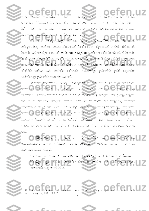 imkoniyatlari   inobatga   olingan   holda   ma’lum   normativ-qonunlar   ishlab
chiqiladi.   Hududiy   birlikda   istiqomat   qiluvchi   aholining   ish   bilan   bandligini
ta’minlash   hamda   ularning   turmush   darajasini   yaxshilashga   qaratilgan   chora-
tadbirlarni amalga oshirishni o’z ichiga oladi.
Korxona   miqiyosidagi   mehnat   bozori   infratuzilmasi   esa,   korxona
miqyosidagi   mehnat   munosabatlarini   boshqarish   siyosatini   ishlab   chiqarish
hamda uni amalga oshirish va korxonadagi xodimlar raqobatbardoshligi hamda
kasbiy-malaka tarkibini rivojlantirish kiradi. Korxonada faoliyat olib borayotgan
xodimlar  raqobatbardoshligini  oshirish deganda korxona tomonidan xodimlarni
o’qitish   uchun   turli   malaka   oshirish   instutlariga   yuborish   yoki   stajiroka
safarlariga yuborish nazarda tutiladi.
Mehnat   bozorining   asosiy   funksiyalaridan   biri   bo’lib   ish   bilan   bandlikni
ta’minlash hisoblanadi. Bu funksiyani  esa mehnat bozori infratuzilmasi amalga
oshiriadi. Demak mehnat  bozori  infratuzilmasini  qay darajada rivojlanganligini
ish   bilan   bandlik   darajasi   orqali   aniqlash   mumkin.   Shuningdek,   mehnat
bozoridagi   talab   va   taklif   o’rtasidagi   samarali   ijtimoiy-iqtisodiy   aloqalarni
ta’minlash   ham   aynan   mehnat   bozori   infratuzilmasiga   to’g’ri   keladi.   Mehnat
bozori infratuzilmasi o’z ichiga ko’plab obyektlarni olgani sababli, uni ma’lum
mezonlar   asosida   tasniflab   chiqish   va   guruhlash   bir   muncha   murakkabliklarga
ega. 
D.I.Xlebovichning 31
  fikricha,   mehnat   bozorida   amalda   faoliyat
yuritayotgan,   uning   infratuzilmasiga   tegishli   obyektlar   uchun   mezonlar
quyidagilardan iborat:
– mehnat   bozorida   ish   beruvchilar   va   yollanma   ishchilar   manfaatlarini
hisobga   olgan   holda   xizmatlar   shaklida   amalga   oshiriladigan   faoliyat
samaradorligiga erishish;
31
  Хлебович   Д.И.   Формирование   и   совершенствование   инфраструктуры   трудового   посредничества   в
регионе.  – Иркутск, 1996. – С. 217.
15  
  