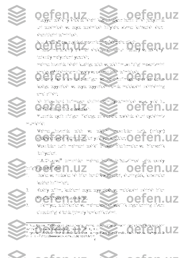 – muayyan   tashkiliy   shaklda   ishchi   kuchini   takror   barpo   qilish   jarayonida
uni   taqsimlash   va   qayta   taqsimlash   bo yicha   xizmat   ko rsatish   shart-ʼ ʼ
sharoitlarini ta minlash.	
ʼ
N.U.Arabov 32
 esa quyidagi mezonlarni qo’shimcha qiladi:
– infratuzilma   tarkibiy   qismlari   shakllanishi   uchun   huquqiy   va   tashkiliy-
iqtisodiy me yorlarni yaratish;	
ʼ
– mehnat   bozorida   ishchi   kuchiga   talab   va   taklif   muvofiqligi   mexanizmini
amalga oshirishning moliyaviy va axborot bilan ta minlash;	
ʼ
– aholining   ish   bilan   band   bo lgan   va   band   bo lmagan   qismlari   uchun	
ʼ ʼ
kasbga   tayyorlash   va   qayta   tayyorlash   hamda   malakasini   oshirishning
amal qilishi;
– ish   bilan   band   bo lmagan   aholini   ijtimoiy   ta minlash   va   u   yoki   bu	
ʼ ʼ
ko rinishda qo llab-quvvatlash.	
ʼ ʼ
Yuqorida   aytib   o’tilgan   fikrlarga   qo’shimcha   ravishda   shuni   aytishimiz
mumkinki:
- Mehnat   bozorida   talab   va   taklifni   masofadan   turib   (onlayn)
shakllantiruvchi mehnat birjalari yoki veb-sahifalar;
- Masofadan   turib   mehnatni   tashkil   qiluvchi   platformalar   va   frilanserlik
faoliyatlari.
T.А.Chusova 33
  tomonidan   mehnat   bozori   infratuzilmasi   uchta   asosiy
bo g inga ajratilgan:	
ʼ ʼ
1. Davlat   va   nodavlat   ish   bilan   bandlik   xizmatlari,   shuningdek,   korxonalar
kadrlar bo’limlari; 
2. Kasbiy   ta’lim,   kadrlarni   qayta   tayyorlash   va   malakasini   oshirish   bilan
shug’ullanuvchi muassasalar;
3. Hokimiyat,   tadbirkorlar   va   mehnatkashlar   vakillik   organlarining   o’zaro
aloqadorligi sifatida ijtimoiy hamkorlik tizimi.
32
  N . U . Arabov .   “ O zbekiston   respublikаsidа   mehnаt   bozori   infrаtuzilmаsini   rivojlаntirish   sаmаrаdorligini	
ʼ
oshirish”.  Doktorlik   dissertatsiyasi ,  Toshkent  – 2018, 18- b .
33
  Чусова   Т.А.   Развитие   информационного   рынка   труда   как   фактор   стабилизации   социально-трудовых
отношений   /   http://www.work.kemsu.ru/sciece/l/l/shtmI
16  
  