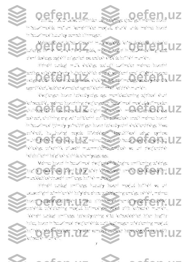 Yqorida, T.А.Chusova tomonidan uch bo’g’inga ajratilgan mehnat bozori
infratuzilmasida   ma’lum   kamchiliklar   mavjud,   chunki   unda   mehnat   bozori
infratuzilmasi butunlay qamrab olinmagan.
Mehnat   bozori   infratuzilmasini   mulk   shakliga   ko’ra   davlat   va   nodavlat
turlariga   bo’lish   mumkin.   Shuningdek,   mehnat   bozori   infratuzilmasining   katta
qismi davlatga tegishli qolganlari esa aralash shaklda bo’lishi mumkin.
Birinchi   turdagi   mulk   shakliga   taaluqli   tuzilmalar   mehnat   bozorini
tartibga solish, me’yoriy hujjatlar ishlab chiqish va ularni amal qilishini nazorat
ostiga   oladi.   Ikkinchi   turdagi   mulk   shakliga   ega   tuzilmalarga   xususiy   bandlik
agentliklari, kadrlar xizmatlari agnetliklarini misol keltirish mumkin.
Rivojlangan   bozor   iqtisodiyotiga   ega   mamlakatlarning   tajribasi   shuni
ko’rsatadiki,   mehnat   bozorining   rivojlangan   infratuzilmasi   mavjud   bo’lmasdan
aholining   to’liq   va   samarali   bandligini   ta’minlash   mumkin   emas.   Bundan
tashqari,   aholining   eng   zaif   toifalarini   qo’llab-quvvatlash   orqali   mehnat   bozori
infratuzilmasi   ijtimoiy   yo’naltirilgan   bozor   iqtisodiyotini   shakllantirishga   hissa
qo’shadi,   bu   hozirgi   paytda   O’zbekiston   Respublikasi   uchun   ayniqsa
muhimdir.   Shu   munosabat   bilan   mehnat   bozori   infratuzilmasining   samarali
ishlashga   to’sqinlik   qiluvchi   muammolarini   aniqlash   va   uni   rivojlantirish
istiqbollarini belgilash alohida ahamiyatga ega.
Mehnat   bozori   infratuzilmasi   rivojlanishi   ko’pgina   omillarning   ta’siriga
bog’liq   hisoblanadi,   ularni   ijobiy   ta’sir   ko’rsatuvchi   omillar   hamda   jarayonni
murakkablashtiruvchi omillarga bo’lish mumkin.
Birinchi   turdagi   omillarga   huquqiy   bazani   mavjud   bo’lishi   va   uni
ustuvorligini ta’minlanishi bo’yicha chora-tadbirlarning amalga oshishi, mehnat
bozori   subyektlarini   erkin   faoliyat   olib   borishi   hamda   yangilarini   tashkil
topishida   to’siqlarning   mavjud   bo’lmasligini   misol   qilib   ko’rsatish   mumkin.
Ikkinchi   turdagi   omillarga   iqtisodiyotning   sifat   ko’rastkichlari   bilan   bog’liq
holat,  bozor   infratuzilmasi   rivojlanishida   turli   kutilmagan   to’siqlarning   mavjud
bo’lishi,   ishlab   chiqilgan   me’yorlar   samarali   natijalar   bermasligini   misol   qilib
ko’rsatish mumkin.
17  
  