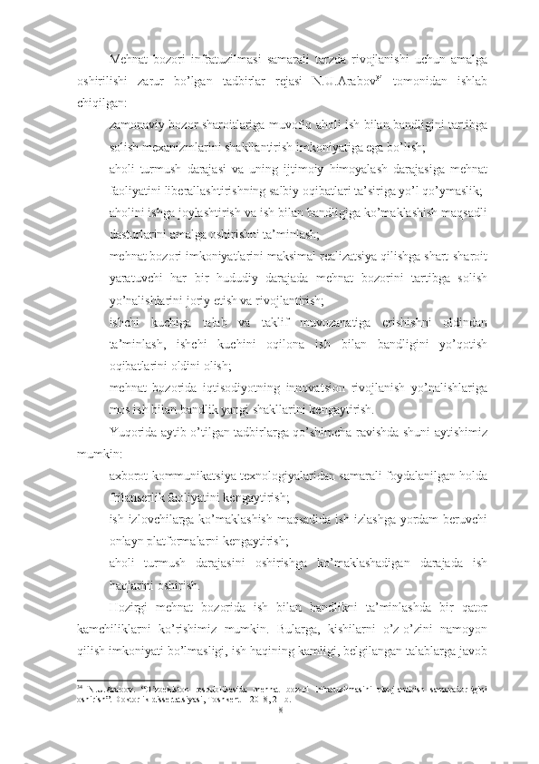 Mehnat   bozori   infratuzilmasi   samarali   tarzda   rivojlanishi   uchun   amalga
oshirilishi   zarur   bo’lgan   tadbirlar   rejasi   N.U.Arabov 34
  tomonidan   ishlab
chiqilgan:
– zamonaviy bozor sharoitlariga muvofiq aholi ish bilan bandligini tartibga
solish mexanizmlarini shakllantirish imkoniyatiga ega bo’lish; 
– aholi   turmush   darajasi   va   uning   ijtimoiy   himoyalash   darajasiga   mehnat
faoliyatini liberallashtirishning salbiy oqibatlari ta’siriga yo’l qo’ymaslik; 
– aholini ishga joylashtirish va ish bilan bandligiga ko’maklashish maqsadli
dasturlarini amalga oshirishni ta’minlash; 
– mehnat bozori imkoniyatlarini maksimal realizatsiya qilishga shart-sharoit
yaratuvchi   har   bir   hududiy   darajada   mehnat   bozorini   tartibga   solish
yo’nalishlarini joriy etish va rivojlantirish; 
– ishchi   kuchiga   talab   va   taklif   muvozanatiga   erishishni   oldindan
ta’minlash,   ishchi   kuchini   oqilona   ish   bilan   bandligini   yo’qotish
oqibatlarini oldini olish; 
– mehnat   bozorida   iqtisodiyotning   innovatsion   rivojlanish   yo’nalishlariga
mos ish bilan bandlik yangi shakllarini kengaytirish.
Yuqorida aytib o’tilgan tadbirlarga qo’shimcha ravishda shuni aytishimiz
mumkin:
- axborot kommunikatsiya texnologiyalaridan samarali foydalanilgan holda
frilanserlik faoliyatini kengaytirish;
- ish izlovchilarga ko’maklashish maqsadida ish izlashga yordam  beruvchi
onlayn platformalarni kengaytirish;
- aholi   turmush   darajasini   oshirishga   ko’maklashadigan   darajada   ish
haqlarini oshirish.
Hozirgi   mehnat   bozorida   ish   bilan   bandlikni   ta’minlashda   bir   qator
kamchiliklarni   ko’rishimiz   mumkin.   Bularga,   kishilarni   o’z-o’zini   namoyon
qilish imkoniyati bo’lmasligi, ish haqining kamligi, belgilangan talablarga javob
34
  N . U . Arabov .   “ O zbekiston   respublikаsidа   mehnаt   bozori   infrаtuzilmаsini   rivojlаntirish   sаmаrаdorliginiʼ
oshirish”.  Doktorlik   dissertatsiyasi ,  Toshkent  – 2018, 21- b .
18  
  