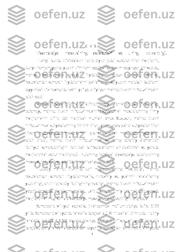 KIRISH 
Dissertatsiya  mavzusining  asoslanishi  va  uning  dolzarbligi. 
Hozirgi   kunda   O’zbekiston   iqtidodiyoti   jadal   suratlar   bilan   rivojlanib,
dunyo hamjamiyatida yuqori o’rinlarni egallashda davom etayotgan bir vaqtda,
mehnat   resurslaridan   samarali   foydalanishni   taqazo   etmoqda.   Mehnat
resurslaridan samarali  foydalanishni tashkil etish va yuqori malakali  kadrlarni
tayyorlash o’z navbatida izchil yo’lga qo’yilgan mehnat bozori infratuzilmasini
talab etadi. 
Mehnat   bozori   to’g’risida   ko’plab   ilmiy   izlanishlar   olib   borilishiga
qaramay,   mehnat   bozori   infratuzilmasini   rivojlantirish   masalalarining   ilmiy
rivojlanishini   to’liq   deb   hisoblash   mumkin   emas.   Xususan,   mehnat   bozori
infratuzilmasi subyektlarining bir-biri bilan, shuningdek tashqi subyektlar bilan
o’zaro   munosabatlari   mexanizmini   takomillashtirish   masalalarini   yechishni
talab   qiladi;   mehnat   bozori   infratuzilmasi   va   uning   tarkibiy   elementlari
faoliyati   samaradorligini   baholash   ko’rsatkichlarini   aniqlashtirish   va   yanada
rivojlantirish   zarur   hisoblanadi.   Bularning   barchasi   dissertatsiya   tadqiqotining
mavzusi, maqsadi va vazifalarini tanlashga olib keldi.
Hududiy   mehnat   bozorida   turli   muammolarning   mavjudligi,   mehnat
resurslaridan   samarali   foydalanmaslik,   norasmiy   va   yashirin   ishsizlikning
yuqoriligi,  aholi  iqtisodiy  faolligining  pastligi,  mehnat  bozori   infratuzilmasini
yetarli   darajada   rivojlanmaganligi,   ushbu   sohada   ilmiy   izlanishlarni   yanada
rivojlantirish magistrlik dissertatsiya mavzusining dolzarbligini anglatadi. 
Samarqand   viloyati   statistika   boshqarmasi   ma’lumotlariga   ko’ra   2022
yilda Samarqand viloyatida ishsizlik darajasi 9,1 % ni tashkil qilmoqda. Tabiiy
ishsizlik darajasi  4,5-5%  ekanini hisobga oladigan bo’lsak, viloyatda ishsizlik
darajasi, tabiiy ishsizlik darajasidan deyarli 2 barobardan ko’proqdir. Viloyatda
2  
  