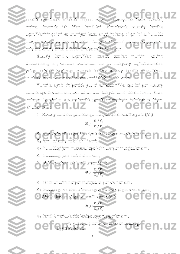 bandlik   agentliklari   o’rtasida   raqobat   muhitini   kuchaytirish   lozim.   Chunki,
mehnat   bozorida   ish   bilan   bandlikni   ta’minlashda   xususiy   bandlik
agentliklarining   o’rni   va   ahamiyati   katta,   shuni   inobatga   olgan   holda   hududda
mavjud   xususiy   bandlik   agentliklari   faoliyati   o’rganilib,   ularni   rivojlantirish
bo’yicha zaruriy chora-tadbirlar amalga oshirilishi zarur.
Xususiy   bandlik   agentliklari   orasida   raqobat   muhitini   keltirib
chiqarishning   eng   samarali   usullaridan   biri   bu   moliyaviy   rag’batlantirishni
yo’lga   qo’yish.   Rag’batga   munosib   bo’lgan   xususiy   bandlik   agentliklarni
aniqlash uchun esa samarali mexanizmni ishlab chiqish zarur.
Yuqorida   aytib   o’tilgandek   yuqori   samaradorlikka   ega   bo’lgan   xususiy
bandlik   agentliklarini   aniqlash   uchun   ular   faoliyati   tahlil   etilishi   lozim.   Shuni
inobatga olgan holda, xususiy bandlik agentliklari reytingini baholash uslubiyati
ishlab chiqildi:
1. Xususiy bandlik agentliklariga murojaat qilish koeffitsiyenti (M
k ) 
M
k = K
1 / K
2
K
3 / K
4
K
1 - xususiy bandlik agentliklariga kelib tushgan murojatlar soni;
K
2 - jami iqtisodiy nofaol aholi soni;
K
3 - hududdagi jami muassasalarga kelib tushgan murojaatlar soni;
K
4 - hududdagi jami nofaol aholi soni;
2. Ish bilan ta’minlash koeffitsiyenti (T
k )M	k=	K5/K1	
K6/K3
K
1 - ish bilan ta’minlangan murojaat qilgan kishilar soni;
K
2 - hududdagi ish bilan ta’minlangan murojaat qilgan kishilar soni;
3. Aholini kasbga o’rgatish koeffitsiyenti (A
k ) 	
M	k=	K7/K1	
K8/K3
K
7 - bandlik markazlarida kasbga tayyorlanganlar soni;
K
8 -  hududdagi bandlik markazlarida kasbga 
tayyorlanganlar;
21  
  