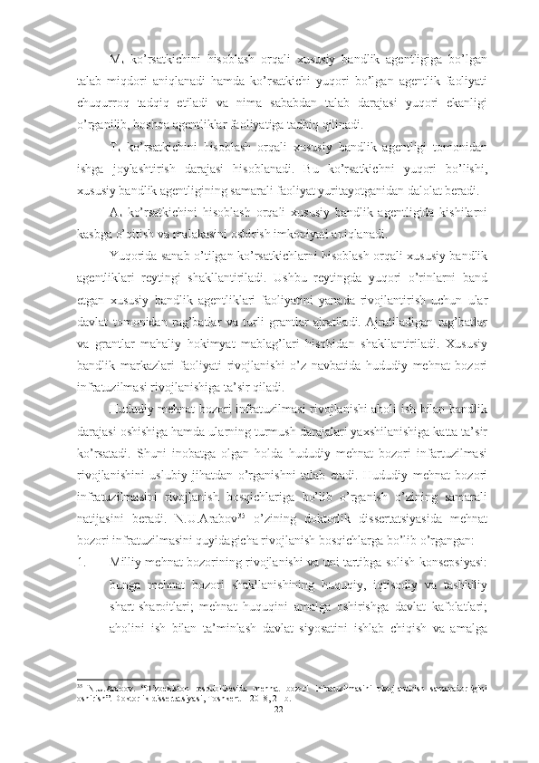 M
k   ko’rsatkichini   hisoblash   orqali   xususiy   bandlik   agentligiga   bo’lgan
talab   miqdori   aniqlanadi   hamda   ko’rsatkichi   yuqori   bo’lgan   agentlik   faoliyati
chuqurroq   tadqiq   etiladi   va   nima   sababdan   talab   darajasi   yuqori   ekanligi
o’rganilib, boshqa agentliklar faoliyatiga tadbiq qilinadi. 
T
k   ko’rsatkichini   hisoblash   orqali   xususiy   bandlik   agentligi   tomonidan
ishga   joylashtirish   darajasi   hisoblanadi.   Bu   ko’rsatkichni   yuqori   bo’lishi,
xususiy bandlik agentligining samarali faoliyat yuritayotganidan dalolat beradi.
A
k   ko’rsatkichini   hisoblash   orqali   xususiy   bandlik   agentligida   kishilarni
kasbga o’qitish va malakasini oshirish imkoniyati aniqlanadi.
Yuqorida sanab o’tilgan ko’rsatkichlarni hisoblash orqali xususiy bandlik
agentliklari   reytingi   shakllantiriladi.   Ushbu   reytingda   yuqori   o’rinlarni   band
etgan   xususiy   bandlik   agentliklari   faoliyatini   yanada   rivojlantirish   uchun   ular
davlat   tomonidan   rag’batlar   va   turli   grantlar   ajratiladi.   Ajratiladigan   rag’batlar
va   grantlar   mahaliy   hokimyat   mablag’lari   hisobidan   shakllantiriladi.   Xususiy
bandlik   markazlari   faoliyati   rivojlanishi   o’z   navbatida   hududiy   mehnat   bozori
infratuzilmasi rivojlanishiga ta’sir qiladi.
Hududiy mehnat bozori infratuzilmasi rivojlanishi aholi ish bilan bandlik
darajasi oshishiga hamda ularning turmush darajalari yaxshilanishiga katta ta’sir
ko’rsatadi.   Shuni   inobatga   olgan   holda   hududiy   mehnat   bozori   infartuzilmasi
rivojlanishini   uslubiy   jihatdan   o’rganishni   talab   etadi.   Hududiy   mehnat   bozori
infratuzilmasini   rivojlanish   bosqichlariga   bo’lib   o’rganish   o’zining   samarali
natijasini   beradi.   N.U.Arabov 35
  o’zining   doktorlik   dissertatsiyasida   mehnat
bozori infratuzilmasini quyidagicha rivojlanish bosqichlarga bo’lib o’rgangan:
1. Milliy mehnat bozorining rivojlanishi va uni tartibga solish konsepsiyasi:
bunga   mehnat   bozori   shakllanishining   huquqiy,   iqtisodiy   va   tashkiliy
shart-sharoitlari;   mehnat   huquqini   amalga   oshirishga   davlat   kafolatlari;
aholini   ish   bilan   ta’minlash   davlat   siyosatini   ishlab   chiqish   va   amalga
35
  N . U . Arabov .   “ O zbekiston   respublikаsidа   mehnаt   bozori   infrаtuzilmаsini   rivojlаntirish   sаmаrаdorliginiʼ
oshirish”.  Doktorlik dissertatsiyasi, Toshkent – 2018, 21-b.
22  
  