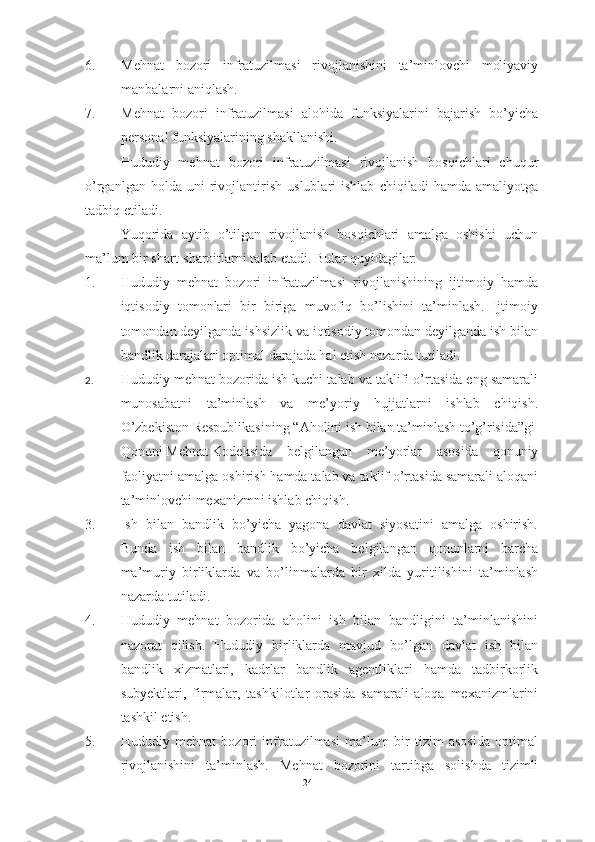 6. Mehnat   bozori   infratuzilmasi   rivojlanishini   ta’minlovchi   moliyaviy
manbalarni aniqlash.
7. Mehnat   bozori   infratuzilmasi   alohida   funksiyalarini   bajarish   bo’yicha
personal funksiyalarining shakllanishi.
Hududiy   mehnat   bozori   infratuzilmasi   rivojlanish   bosqichlari   chuqur
o’rganlgan   holda  uni   rivojlantirish   uslublari   ishlab   chiqiladi   hamda  amaliyotga
tadbiq etiladi. 
Yuqorida   aytib   o’tilgan   rivojlanish   bosqichlari   amalga   oshishi   uchun
ma’lum bir shart-sharoitlarni talab etadi. Bular quyidagilar:
1. Hududiy   mehnat   bozori   infratuzilmasi   rivojlanishining   ijtimoiy   hamda
iqtisodiy   tomonlari   bir   biriga   muvofiq   bo’lishini   ta’minlash.   Ijtimoiy
tomondan deyilganda ishsizlik va iqtisodiy tomondan deyilganda ish bilan
bandlik darajalari optimal darajada hal etish nazarda tutiladi.
2. Hududiy mehnat bozorida ish kuchi talab va taklifi o’rtasida eng samarali
munosabatni   ta’minlash   va   me’yoriy   hujjatlarni   ishlab   chiqish.
O’zbekiston   Respublikasining   “Aholini   ish   bilan   ta’minlash   to’g’risida”gi       
Qonuni   Mehnat   Kodeksida   belgilangan   me’yorlar   asosida   qonuniy
faoliyatni amalga oshirish hamda talab va taklif o’rtasida samarali aloqani
ta’minlovchi mexanizmni ishlab chiqish.
3. Ish   bilan   bandlik   bo’yicha   yagona   davlat   siyosatini   amalga   oshirish.
Bunda   ish   bilan   bandlik   bo’yicha   belgilangan   qonunlarni   barcha
ma’muriy   birliklarda   va   bo’linmalarda   bir   xilda   yuritilishini   ta’minlash
nazarda tutiladi.
4. Hududiy   mehnat   bozorida   aholini   ish   bilan   bandligini   ta’minlanishini
nazorat   qilish.   Hududiy   birliklarda   mavjud   bo’lgan   davlat   ish   bilan
bandlik   xizmatlari,   kadrlar   bandlik   agentliklari   hamda   tadbirkorlik
subyektlari,   firmalar,   tashkilotlar   orasida   samarali   aloqa   mexanizmlarini
tashkil etish.
5. Hududiy   mehnat   bozori   infratuzilmasi   ma’lum   bir   tizim   asosida   optimal
rivojlanishini   ta’minlash.   Mehnat   bozorini   tartibga   solishda   tizimli
24  
  