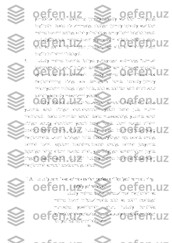 yondashuv   asosan   davlatning   ijtimoiy-iqtisodiy   vazifalari   mohiyatiga
bog’liqdir.   Davlat   o’z   zimmasiga   oladigan   ijtimoiy-iqtisodiy   vazifalari
mehnat bozorini tartibga solish yo’nalishi va tamoyillarini belgilab beradi.
Hududiy   darajada   mehnat   bozori   yagona   tizim   sifatida   ishchi   kuchiga
talab   va   taklifni   ham   miqdor   jihatidan,   ham   sifat   ko’rinishida   o’zaro
bog’liq bo’lishini ifodalaydi.
6. Hududiy   mehnat   bozorida   faoliyat   yuritayotgan   xodimlarga   “turmush
kechirish   uchun   zarur”   bo’lgan   darommaddan   kam   bo’lmagan   miqdorda
oylik   maosh   bilan   ta’minlash.   Hududiy   mehnat   bozori   infratuzilmasi
rivojlanishining   o’ziga   xos   demografik   hamda   iqtisodiy-ijtimoiy
imkoniyatlarini inobatga olgan holda, talab va taklifdan kelib chiqib zarur
tashkiliy-iqtisodiy mexanizmni yaratish. 
Hududiy   mehnat   bozori   infratuzilmasi   samarali   rivojlanishi   uchun
yuqorida   sanab   o’tilgan   shart-sharoitlarni   yaratib   berish   juda   muhim
hisoblanadi.   Davlat   tomonidan   kerakli   davlat   muassasalariga   yuqorida   sanab
o’tilgan   zaruriy   sharoitlarni   yaratib   berish   hamda   ularni   nazorat   qilishni
topshiriq   berishi   lozim.   Chunki,   hududiy   mehnat   bozori   infratuzilmasini
rivojlantirishda   uzoqni   ko’zlagan   holda   puxta   o’ylangan   reja   asosida   amalga
oshirish   lozim.   Rejalarni   bosqichma-bosqich   amalga   oshirish   jarayonida
bajarilgan   ishlar   sifatini   nazorat   qilish,   yo’l   qo’yilgan   kamchiliklarni   joyida
o’rganib   tuzatish   zarur.   Bu   orqali   hududiy   mehnat   bozori   infratuzilmasini
rivojlantirish samarali tarzda amalga oshadi.
1.3. Hududiy bandlikka ko’maklashish markazlari faoliyati hamda uning
asosiy yo’nalishlari
Hududiy   mehnat   bozori   infratuzilmasi   rivojlanishi   va
mehnat   bozori   infratuzilmasida   talab   va   taklif   orasidagai
munosabat   yaxshilanishi   uchun,   hududiy   bandlikka
ko’maklashish   markazlari  hamda  xususiy  bandlik  agentliklari
faoliyati rag’batlantirilishi lozim. 
25  
  