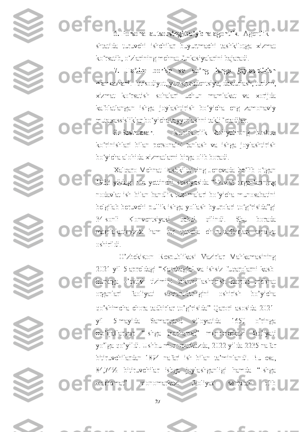 6. Personal autsorsingi bo yicha agentlikʼ . Аgentlik
shtatida   turuvchi   ishchilar   buyurtmachi   tashkilotga   xizmat
ko rsatib, o zlarining mehnat funktsiyalarini bajaradi.	
ʼ ʼ
7.   Ta lim   berish   va   so ng   ishga   joylashtirish	
ʼ ʼ
markazlari . Iqtisodiyot, yuristprudentsiya, dasturlash, turizm,
xizmat   ko rsatish   sohalari   uchun   mamlakat   va   xorijda	
ʼ
kafolatlangan   ishga   joylashtirish   bo yicha   eng   zamonaviy	
ʼ
mutaxassisliklar bo yicha tayyorlashni taklif etadilar.	
ʼ
8. Boshqalar . Tadbirkorlik   faoliyatining   boshqa
ko rinishlari   bilan   personalni   tanlash   va   ishga   joylashtirish	
ʼ
bo yicha alohida xizmatlarni birga olib boradi.
ʼ
Xalqaro   Mehnat   Tashkilotining   Jenevada   bo lib   o tgan	
ʼ ʼ
1933   yildagi   o n   yettinchi   sessiyasida   “Davlat   organlarining	
ʼ
nodavlat   ish   bilan   bandlik   tuzilmalari   bo yicha   munosabatini	
ʼ
belgilab beruvchi pullik ishga yollash byurolari to g risida”gi	
ʼ ʼ
34-sonli   Konventsiyasi   qabul   qilindi.   Shu   borada
mamlakatimizda   ham   bir   qancha   chora-tadbirlari   amalga
oshirildi.
  O’zbekiston   Respublikasi   Vazirlar   Mahkamasining
2021   yil   5-apreldagi   “ Kambag’al   va   ishsiz   fuqarolarni   kasb-
hunarga   o’qitish   tizimini   takomillashtirish   hamda   mehnat
organlari   faoliyati   samaradorligini   oshirish   bo’yicha
qo’shimcha   chora-tadbirlar   to’g’risida”   Qarori   asosida   2021-
yil   5-mayida   Samarqand   viloyatida   1650   o’ringa
mo’ljallangan   “Ishga   marhamat”   monomarkazi   faoliyati
yo’lga qo’yildi. Ushbu monomarkazda, 2022-yilda 2235 nafar
bitiruvchilardan   1894   nafari   ish   bilan   ta’minlandi.   Bu   esa,
84,74%   bitiruvchilar   ishga   joylashganligi   hamda   “Ishga
marhamat”   monomarkazi   faoliyati   samarali   olib
27  
  