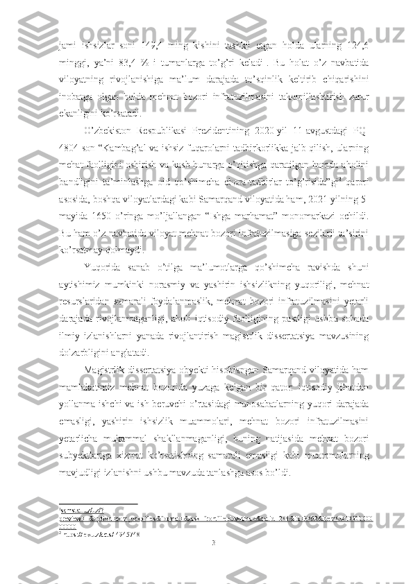 jami   ishsizlar   soni   149,4   ming   kishini   tashkil   etgan   holda   ularning   124,6
minggi,   ya’ni   83,4   %   i   tumanlarga   to’g’ri   keladi 1
.   Bu   holat   o’z   navbatida
viloyatning   rivojlanishiga   ma’lum   darajada   to’sqinlik   keltirib   chiqarishini
inobatga   olgan   holda   mehnat   bozori   infratuzilmasini   takomillashtirish   zarur
ekanligini ko’rsatadi.
O’zbekiston   Respublikasi   Prezidentining   2020-yil   11-avgustdagi   PQ-
4804-son “Kambag’al va ishsiz fuqarolarni tadbirkorlikka jalb qilish, ularning
mehat  faolligini  oshirish  va  kasb-hunarga  o’qitishga  qaratilgan hamda  aholini
bandligini   ta’minlashga   oid   qo’shimcha   chora-tadbirlar   to’g’risida”gi 2
  qarori
asosida, boshqa viloyatlardagi kabi Samarqand viloyatida ham, 2021-yilning 5-
mayida   1650   o’ringa   mo’ljallangan   “Ishga   marhamat”   monomarkazi   ochildi.
Bu ham o’z navbatida viloyat mehnat bozori infratuzilmasiga sezilarli ta’sirini
ko’rsatmay qolmaydi.
Yuqorida   sanab   o’tilga   ma’lumotlarga   qo’shimcha   ravishda   shuni
aytishimiz   mumkinki   norasmiy   va   yashirin   ishsizlikning   yuqoriligi,   mehnat
resurslaridan   samarali   foydalanmaslik,   mehnat   bozori   infratuzilmasini   yetarli
darajada   rivojlanmaganligi,   aholi   iqtisodiy   faolligining   pastligi   ushbu   sohada
ilmiy   izlanishlarni   yanada   rivojlantirish   magistrlik   dissertatsiya   mavzusining
dolzarbligini anglatadi. 
Magistrlik   dissertatsiya   obyekti   hisoblangan   Samarqand   viloyatida   ham
mamlakatimiz   mehnat   bozorida   yuzaga   kelgan   bir   qator:   iqtisodiy   jihatdan
yollanma ishchi  va ish beruvchi o’rtasidagi  munosabatlarning yuqori darajada
emasligi,   yashirin   ishsizlik   muammolari,   mehnat   bozori   infratuzilmasini
yetarlicha   mukammal   shakllanmaganligi,   buning   natijasida   mehnat   bozori
subyektlariga   xizmat   ko’rsatishning   samarali   emasligi   kabi   muammolarning
mavjudligi izlanishni ushbu mavzuda tanlashga asos bo’ldi. 
1
samstat.uz/uz/?   
preview=1&option=com_dropfiles&format=&task=frontfile.download&catid=284&id=3062&Itemid=10000000
00000
2
  https :// lex . uz / acts /-4945748
3  
  