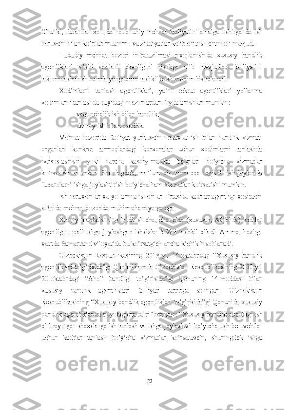 Chunki,   fuqarolar   xorijda   noqonuniy   mehnat   faoliyatini   amalga   oshirganda   ish
beruvchi bilan ko’plab muammo va ziddiyatlar kelib chiqish ehtimoli mavjud.
H ududiy   mehnat   bozori   infratuzilmasi   rivojlanishida   xususiy   bandlik
agentliklari   ta’siri   sezilarli   ekanligini   hisobga   olib   mavjudlari   faoliyatini
takomillashtirish hamda yangilarini tashkil etish muhim hisoblanadi. 
Xodimlarni   tanlash   agentliklari,   ya ni   rekrut   agentliklari   yollanmaʼ
xodimlarni tanlashda quyidagi mezonlardan foydalanishlari mumkin:
– vaqtinchalik ish bilan bandlik;
– doimiy ish bilan bandlik.
Mehnat   bozorida   faoliyat   yurituvchi   nodavlat   ish   bilan   bandlik   xizmati
organlari   konkret   tarmoqlardagi   korxonalar   uchun   xodimlarni   tanlashda
ixtisoslashishi   yoki   barcha   kasbiy-malaka   belgilari   bo yicha   xizmatlar	
ʼ
ko rsatishi   mumkin.   Shuningdek,   ma lum   bir   tarmoqqa   tegishli   ish   joylarida	
ʼ ʼ
fuqarolarni ishga joylashtirish bo yicha ham xizmatlar ko rsatishi mumkin.	
ʼ ʼ
Ish beruvchilar va yollanma ishchilar o rtasida kadrlar agentligi vositachi	
ʼ
sifatida mehnat bozorida muhim ahamiyatga ega.
Xorijiy  manbalarning bildirishicha,   chet  elda  (xususan,  АQShda)   kadrlar
agentligi   orqali   ishga   joylashgan   ishsizlar   5  %ni   tashkil   qiladi.   Ammo,  hozirgi
vaqtda Samarqand viloyatida bu ko’rsatgich ancha kichik hisobl anadi.  
O’zbekiston   Respublikasining   2018-yil   16-oktabrdagi   “Xususiy   bandlik
agentliklari to’g’risida”gi Qonuni hamda O’zbekiston Respublikasining 2020-yil
20-oktabrdagi   “Aholi   bandligi   to’g’risida”gi   Qonuning   14-moddasi   bilan
xususiy   bandlik   agentliklari   faoliyati   tartibga   solingan.   O’zbekiston
Respublikasining “Xususiy bandlik agentliklari to’g’risida”gi Qonunida xususiy
bandlik agentliklarida quyidagicha ta’rif berilgan: “Xususiy bandlik agentligi ish
qidirayotgan shaxslarga ish tanlash va ishga joylashish bo’yicha, ish beruvchilar
uchun   kadrlar   tanlash   bo’yicha   xizmatlar   ko’rsatuvchi,   shuningdek   ishga
32  
  