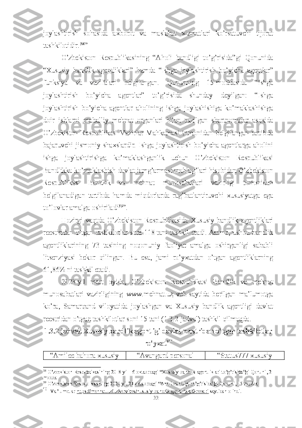 joylashtirish   sohasida   axborot   va   maslahat   xizmatlari   ko’rsatuvchi   tijorat
tashkilotidir.   38
”
O’zbekiston   Respublikasining   “Aholi   bandligi   to’g’risida”gi   Qonunida
“Xususiy   bandlik   agentliklari”   hamda   “Ishga   joylashtirish   bo’yicha   agentlar”
funksiya   va   vazifalari   belgilangan.   Qonunning   15-moddasida   “Ishga
joylashtirish   bo’yicha   agentlar”   to’g’risida   shunday   deyilgan:   “Ishga
joylashtirish   bo’yicha   agentlar   aholining   ishga   joylashishiga   ko’maklashishga
doir   ishlarni   mahalliy   mehnat   organlari   bilan   tuzilgan   shartnomalar   asosida
O’zbekiston   Respublikasi   Vazirlar   Mahkamasi   tomonidan   belgilangan   tartibda
bajaruvchi  jismoniy  shaxslardir.  Ishga joylashtirish  bo’yicha  agentlarga aholini
ishga   joylashtirishga   ko’maklashganlik   uchun   O’zbekiston   Respublikasi
Bandlikka ko’maklashish davlat jamg’armasi mablag’lari hisobidan O’zbekiston
Respublikasi   Bandlik   va   mehnat   munosabatlari   vazirligi   tomonidan
belgilanadigan   tartibda   hamda   miqdorlarda   rag’batlantiruvchi   xususiyatga   ega
to’lovlar amalga oshiriladi 39
”.
Hozirgi   vaqtda   O’zbekiston   Respublikasida   Xususiy   bandlik   agentliklari
reestiridan o’tgan tashkilotlar soni 118 tani tashkil etadi. Ammo, ushbu bandlik
agentliklarining   73   tasining   noqonuniy   faoliyat   amalga   oshirganligi   sababli
litsenziyasi   bekor   qilingan.   Bu   esa,   jami   ro’yxatdan   o’tgan   agentliklarning
61,86% ni tashkil etadi. 
2023-yil   mart   oyida,   O’zbekiston   Respublikasi   Bandlik   va   mehnat
munosabatlari   vazirligining   www.mehnat.uz   veb-saytida   berilgan   ma’lumotga
ko’ra,   Samarqand   viloyatida   joylashgan   va   Xususiy   bandlik   agentligi   davlat
reestridan o’tgan tashkilotlar soni 15 tani (1.3.2-jadval) tashkil qilmoqda. 
1.3.2-jadval.   Xususiy bandlik agentligi davlat reestridan o’tgan tashkilotlar
ro’yxati 40
“Amilee bahora xususiy “Avangard personal “Status777 xususiy
38
  O’zbekiston Respublikasining 2018-yil 16-oktabrdagi “Xususiy bandlik agentliklari to’g’risida”gi  Qonuni , 2-
modda
39
  O’zbekiston Respublikasining 2020-yil 20-oktabrdagi “Aholi bandligi to’g’risida”gi Qonuni , 15-modda
40
  Ma’lumotlar  https://mehnat.uz/uz/services/hususiy-bandlik-agentliklari-reestri  saytidan olindi.
33  
  