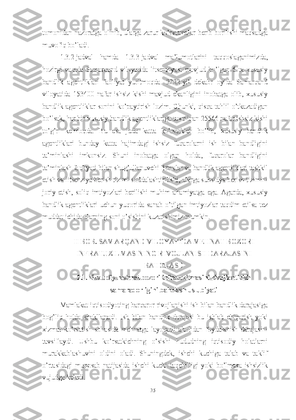 tomonidan nazoratga olinib, ularga zarur ko’rsatmalar berib borilishi maqsadga
muvofiq bo’ladi. 
1.3.2-jadval   hamda   1.3.3-jadval   ma’lumotlarini   taqqoslaganimizda,
hozirgi   vaqtda   Samarqand   viloyatida   litsenziyasi   mavjud   bo’lgan   6   ta   xususiy
bandlik   agentliklari   faoliyat   yuritmoqda.   2022-yil   dekabr   oyida   Samarqand
viloyatida   153400   nafar   ishsiz   kishi   mavjud   ekanligini   inobatga   olib,   xususiy
bandlik agentliklar  sonini ko’paytirish lozim. Chunki, qisqa tahlil o’tkazadigan
bo’lsak, har bir xususiy bandlik agentliklariga taxminan 25566 nafar ishsiz kishi
to’g’ri   kelmoqda.   Bu   esa   juda   katta   ko’rsatkich   bo’lib,   xususiy   bandlik
agentliklari   bunday   katta   hajimdagi   ishsiz   fuqarolarni   ish   bilan   bandligini
ta’minlashi   imkonsiz.   Shuni   inobatga   olgan   holda,   fuqarolar   bandligini
ta’minlash faoliyati bilan shug’ullanuvchi firmalar va bandlik agentliklari tashkil
etish va litsenziya berish tizimi soddalashtirilishi, ularga subsidya berish tizimini
joriy   etish,   soliq   imtiyozlari   berilishi   muhim   ahamiyatga   ega.   Agarda,   xususiy
bandlik   agentliklari   uchun   yuqorida   sanab   o’tilgan   imtiyozlar   taqdim   etilsa   tez
muddat ichida ularning soni o’sishini kuzatishimiz mumkin.
II BOB.  SAMARQAND VILOYATIDA MEHNAT BOZORI
INFRATUZILMASINING RIVOJLANISH DARAJASINI
BAHOLASH
2.1. Hududiy mehnat bozori infratuzilmasini rivojlantirish
samaradorligini baholash uslubiyati 
Mamlakat iqtisodiyoting barqaror rivojlanishi ish bilan bandlik darajasiga
bog’liq   holda   shakllanadi.   Ish   bilan   bandlik   darajasi   bu   ishlab   chiqarish   yoki
xizmat   ko’rsatish   sohasida   mehnatga   layoqatli   aholidan   foydalanish   darajasini
tavsiflaydi.   Ushbu   ko’rsatkichning   o’sishi   hududning   iqtisodiy   holatlarni
murakkablashuvini   oldini   oladi.   Shuningdek,   ishchi   kuchiga   talab   va   taklif
o’rtasidagi   munosab   natijasida   ishchi   kuchi   taqchilligi   yoki   bo’lmasa   ishsizlik
vujudga keladi.
35  
  