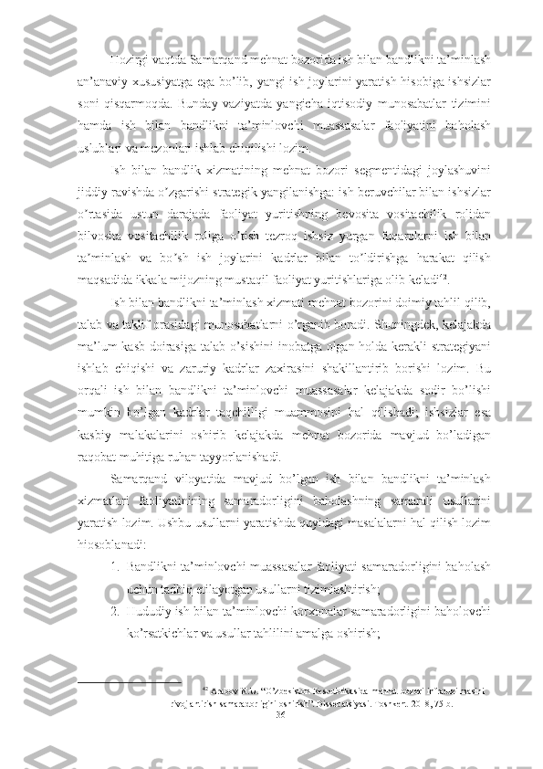 Hozirgi vaqtda Samarqand mehnat bozorida ish bilan bandlikni ta’minlash
an’anaviy xususiyatga ega bo’lib, yangi ish joylarini yaratish hisobiga ishsizlar
soni   qisqarmoqda.   Bunday   vaziyatda   yangicha   iqtisodiy   munosabatlar   tizimini
hamda   ish   bilan   bandlikni   ta’minlovchi   muassasalar   faoliyatini   baholash
uslublari va mezonlari ishlab chiqilishi lozim.
Ish   bilan   bandlik   xizmatining   mehnat   bozori   segmentidagi   joylashuvini
jiddiy ravishda o zgarishi strategik yangilanishga: ish beruvchilar bilan ishsizlarʼ
o rtasida   ustun   darajada   faoliyat   yuritishning   bevosita   vositachilik   rolidan	
ʼ
bilvosita   vositachilik   roliga   o tish   tezroq   ishsiz   yurgan   fuqarolarni   ish   bilan	
ʼ
ta minlash   va   bo sh   ish   joylarini   kadrlar   bilan   to ldirishga   harakat   qilish	
ʼ ʼ ʼ
maqsadida ikkala mijozning mustaqil faoliyat yuritishlariga olib keladi 42
.
Ish bilan bandlikni ta’minlash xizmati mehnat bozorini doimiy tahlil qilib,
talab va taklif orasidagi munosabatlarni o’rganib boradi. Shuningdek, kelajakda
ma’lum kasb doirasiga talab o’sishini  inobatga olgan holda kerakli strategiyani
ishlab   chiqishi   va   zaruriy   kadrlar   zaxirasini   shakillantirib   borishi   lozim.   Bu
orqali   ish   bilan   bandlikni   ta’minlovchi   muassasalar   kelajakda   sodir   bo’lishi
mumkin   bo’lgan   kadrlar   taqchilligi   muammosini   hal   qilishadi;   ishsizlar   esa
kasbiy   malakalarini   oshirib   kelajakda   mehnat   bozorida   mavjud   bo’ladigan
raqobat muhitiga ruhan tayyorlanishadi.
Samarqand   viloyatida   mavjud   bo’lgan   ish   bilan   bandlikni   ta’minlash
xizmatlari   faoliyatinining   samaradorligini   baholashning   samarali   usullarini
yaratish lozim. Ushbu usullarni yaratishda quyidagi masalalarni hal qilish lozim
hiosoblanadi:
1. Bandlikni ta’minlovchi muassasalar faoliyati samaradorligini baholash
uchun tadbiq etilayotgan usullarni tizimlashtirish;
2. Hududiy ish bilan ta’minlovchi korxonalar samaradorligini baholovchi
ko’rsatkichlar va usullar tahlilini amalga oshirish;
42
 Arabov N.U. “O’zbekiston Respublikasida mehnat bozori infratuzilmasini
rivojlantirish samaradorligini oshirish”. Dissertatsiyasi. Toshkent-2018, 75-b. 
36  
  