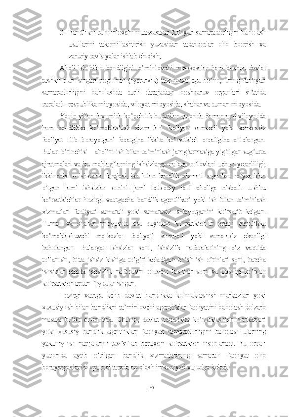 3. Bandlikni ta’minlovchi muassasalar faoliyati samaradorligini baholash
usullarini   takomillashtirish   yuzasidan   tadqiqotlar   olib   boorish   va
zaruriy tavfsiyalar ishlab chiqish;
Aholi   ish   bilan   bandligini   ta’minlovchi   muassasalar   ham   boshqa   davlat
tashkilotlari   singari   pog’onali   (iyerarxik)   tuzilmaga   ega   bo’lib,   uning   faoliyati
samaradorligini   baholashda   turli   darajadagi   boshqaruv   organlari   sifatida
qaraladi: respublika miqyosida, viloyat miqyosida, shahar va tuman miqyosida. 
Yaqin yillar davomida ko’pchilik hududlar qatorida Samarqand viloyatida
ham   bandlikka   ko’maklashish   xizmatlari   faoliyati   samarali   yoki   samarasiz
faoliyat   olib   borayotgani   faqatgina   ikkita   ko’rsatkich   orqaligina   aniqlangan.
Bular: birinchisi – aholini ish bilan ta minlash jamg armasiga yig ilgan sug urtaʼ ʼ ʼ ʼ
ajratmalari va bu mablag larning ishsizlarga nafaqa to lovlari uchun yetarliligi;	
ʼ ʼ
ikkinchisi   –   ishsizlik   darajasi,   ish   bilan   bandlik   xizmati   organlari   ro yxatidan	
ʼ
o tgan   jami   ishsizlar   sonini   jami   iqtisodiy   faol   aholiga   nisbati.   Ushbu	
ʼ
ko’rsatkichlar   hozirgi   vaqtgacha   bandlik   agentlikari   yoki   ish   bilan   ta’minlash
xizmatlari   faoliyati   samarali   yoki   samarasiz   ishlayotganini   ko’rsatib   kelgan.
Tuman   va   shahar   miqyosida   esa   quyidagi   ko’rsatkichlar   orqali   bandlikka
ko’maklashuvchi   markazlar   faoliyati   samarali   yoki   samarasiz   ekanligi
baholangan.   Bularga:   ishsizlar   soni,   ishsizlik   nafaqalarining   o’z   vaqtida
to’lanishi,   bitta   ishsiz   kishiga   to’g’ri   keladigan   bo’sh   ish   o’rinlari   soni,   barcha
ishsizlar   ichida   ishsizlik   nafaqasini   oluvchi   kishilar   soni   va   boshqa   ko’plab
ko’rsatkichlardan foydalanishgan.
Hozirgi   vaqtga   kelib   davlat   bandlikka   ko’maklashish   markazlari   yoki
xususiy ish bilan bandlikni ta’minlovchi agentliklar faoliyatini baholash dolzarb
masala   bo’lib   qolmoqda.   Chunki,   davlat   bandlikka   ko’maklashish   markazlari
yoki   xususiy   bandlik   agentliklari   faoliyati   samaradorligini   baholash   ularning
yakuniy   ish   natijalarini   tavfsiflab   beruvchi   ko’rsatkich   hisoblanadi.   Bu   orqali
yuqorida   aytib   o’tilgan   bandlik   xizmatlarining   samarali   faoliyat   olib
borayotganlarini optimal tarzda aniqlash imkoniyati vujudga keladi.
37  
  