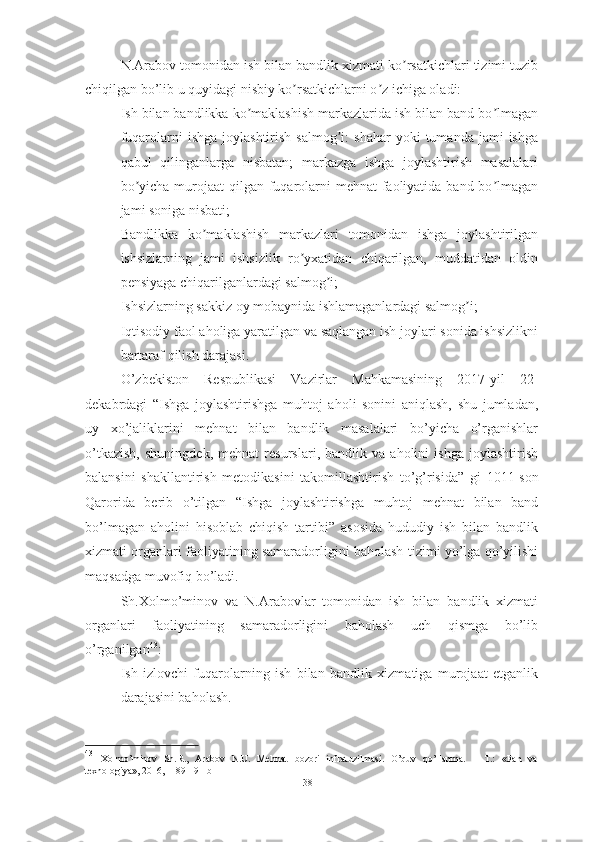 N.Arabov tomonidan ish bilan bandlik xizmati ko rsatkichlari tizimi tuzibʼ
chiqilgan bo’lib u quyidagi nisbiy ko rsatkichlarni o z ichiga oladi:	
ʼ ʼ
– Ish bilan bandlikka ko maklashish markazlarida ish bilan band bo lmagan	
ʼ ʼ
fuqarolarni   ishga  joylashtirish   salmog i:   shahar   yoki   tumanda  jami   ishga	
ʼ
qabul   qilinganlarga   nisbatan;   markazga   ishga   joylashtirish   masalalari
bo yicha murojaat qilgan fuqarolarni mehnat  faoliyatida band bo lmagan	
ʼ ʼ
jami soniga nisbati;
– Bandlikka   ko maklashish   markazlari   tomonidan   ishga   joylashtirilgan	
ʼ
ishsizlarning   jami   ishsizlik   ro yxatidan   chiqarilgan,   muddatidan   oldin	
ʼ
pensiyaga chiqarilganlardagi salmog i; 	
ʼ
– Ishsizlarning sakkiz oy mobaynida ishlamaganlardagi salmog i;	
ʼ
– Iqtisodiy faol aholiga yaratilgan va saqlangan ish joylari sonida ishsizlikni
bartaraf qilish darajasi.
O’zbekiston   Respublikasi   Vazirlar   Mahkamasining   2017-yil   22-
dekabrdagi   “ Ishga   joylashtirishga   muhtoj   aholi   sonini   aniqlash,   shu   jumladan,
uy   xo’jaliklarini   mehnat   bilan   bandlik   masalalari   bo’yicha   o’rganishlar
o’tkazish,   shuningdek,   mehnat   resurslari,   bandlik   va   aholini   ishga   joylashtirish
balansini   shakllantirish   metodikasini   takomillashtirish   to’g’risida ”   gi   1011-son
Qarorida   berib   o’tilgan   “Ishga   joylashtirishga   muhtoj   mehnat   bilan   band
bo’lmagan   aholini   hisoblab   chiqish   tartibi”   asosida   hududiy   ish   bilan   bandlik
xizmati organlari faoliyatining samaradorligini baholash tizimi yo’lga qo’yilishi
maqsadga muvofiq bo’ladi.
Sh.Xolmo’minov   va   N.Arabovlar   tomonidan   ish   bilan   bandlik   xizmati
organlari   faoliyatining   samaradorligini   baholash   uch   qismga   bo’lib
o’rganilgan 43
:
– Ish   izlovchi   fuqarolarning   ish   bilan   bandlik   xizmatiga   murojaat   etganlik
darajasini baholash. 
43
  Xolmo’minov   Sh.R.,   Arabov   N.U.   Mehnat   bozori   infratuzilmasi.   O’quv   qo’llanma.   –   T.:   «Fan   va
texnologiya», 2016, -189-191-b
38  
  