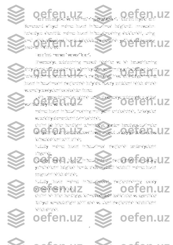 Tadqiqot obyekti va predmetining belgilanishi.   Tadqiqot obyekti etib
Samarqand   viloyati   mehnat   bozori   infratuzilmasi   belgilandi.   Innovatsion
iqtisodiyot   sharoitida   mehnat   bozori   infratuzilmasining   shakllanishi,   uning
amal   qilish   mexanizmi   hamda   kelajakda   rivojlantirish   yo’llari   tadqiqotning
predmeti hisoblanadi. 
Tadqiqot maqsadi va vazifalari. 
Dissertatsiya   tadqiqotining   maqsadi   ishchilar   va   ish   beruvchilarning
ehtiyojlarini   to’liq   qondirishni   ta’minlaydigan   va   ijtimoiy   yo’naltirilgan   bozor
iqtisodiyotining   barqaror   va   dinamik   rivojlanishiga   hissa   qo’shadigan   mehnat
bozori   infratuzilmasini   rivojlantirish   bo’yicha   nazariy   qoidalarni   ishlab   chiqish
va amaliy tavsiyalarni asoslashdan iborat.
Ushbu maqsadni amalga oshirish uchun dissertatsiya tadqiqotida quyidagi
vazifalar qo’yildi va hal qilindi:
– mehnat   bozori   infratuzilmasining   mohiyatini   aniqlashtirish,   funksiyalari
va tarkibiy elementlarini tizimlashtirish;
– aholini   ish   bilan   bandligini   ta’minlashga   yordam   beradigan   tuzilmalar
faoliyatining turli jihatlarini tavsiflovchi mavjud uslubiy yondashuvlar va
ko’rsatkichlarni tahlil qilish;
– hududiy   mehnat   bozori   infratuzilmasi   rivojlanish   tendensiyalarini
o’rganish; 
– hududiy   mehnat   bozori   infratuzilmasini   rivojlantirishning   ustuvor
yo’nalishlarini   belgilash   hamda   qisqa   muddatli   istiqbolli   mehnat   bozori
prognozini ishlab chiqish;
– hududiy   bozor   mehnat   infratuzilmasini   rivojlantirishning   asosiy
yo’nalishlarini aniqlash;
– aholini   ish   bilan   bandligiga   ko’maklashuvchi   tashkilotlar   va   agentliklar
faoliyati   samaradorligini   tahlil   etish   va   ularni   rivojlantirish   istiqbollarini
ishlab chiqish.
4  
  