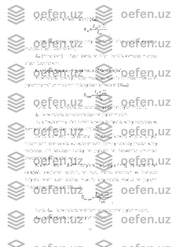 4. Murojaat qilish koeffitsienti ( K
M ).KM=	
Sjm×100	
Sum
  ;
Bunda:   S
jm   (ming   kishi)   –   joriy   davrda   ish   bilan   bandlik   xizmatiga
murojaat qilgan fuqarolar soni;
S
um   (ming   kishi)   –   o’tgan   davrda   ish   bilan     bandlik   xizmatiga   murojaat
qilgan fuqarolar soni.
5.Ish joylariga talabning qanoatlantirish darajasi.
Korxonalarda iqtisodiy jihatdan maqsadga muvofiq bo’lmagan mavjud ish
joylarining ma’lum miqdorini ifodalaydigan ko’rsatkich ( D
NMB ).	
DNMB	=	
IN×100
IQ
  ;
B unda:  I
N  – korxonalarda qanoatlantirmaydigan ish joylari miqdori;
I
Q  – korxonalarda qanoatlantiradigan ish joylari miqdori.
Bu ko’rsatkichning o’sib borishi korxona faoliyatida salbiy natijalarga va
rasmiy ish bilan bandlikni oshishiga olib keladi.
Ushbu   koeffitsent     0,5   ga   teng     bo’lganda,   korxona   xo’jalik   faoliyati
holatini tahlil etish asosida xulosalar chiqarib   ijtimoiy-iqtisodiy jihatdan salbiy
natijalarga   olib   keladigan   bunday   ish   joylarini   ish   beruvchilar   tomonidan
qisqartirishga yo’naltirish zarur.
6. Ishchi   kuchi   taklifi   bo’yicha   ish   joylarining   qanoatlantirish
darajasi.   Rivojlanish   istiqboli,   ish   haqi,   mehnat   sharoitlari   va   boshqalar
bo’yicha   ishchi   kuchi   talabiga   muvofiq   korxonalarda   mavjud   ish   joylarini
ifodalaydigan ko’rsatkich ( D
kor.qan ).	
Dkor	.qan	=	
Iqan	×100	
Ijami
  ;
bunda:  I
qan  – korxonalarda ishchilarni qanoatlantirish joylari miqdori;
I
jami   – korxonalarda jami ish joylari miqdori.
43  
  