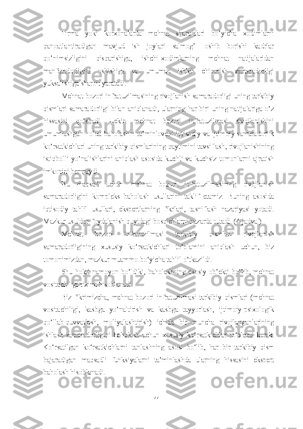 Firma   yoki   korxonalarda   mehnat   sharoitlari   bo’yicha   xodimlarni
qanoatlantiradigan   mavjud   ish   joylari   salmog’I   oshib   borishi   kadrlar
qo’nimsizligini   qisqarishiga,   ishchi-xodimlarning   mehnat   natijalaridan
manfaatdorligini   oshishiga   va   umuman   ishlab   chiqarish   samaradorligi
yuksalishiga sharoit yaratadi.
Mehnat bozori infratuzilmasining rivojlanish samaradorligi uning tarkibiy
qismlari  samaradorligi  bilan  aniqlanadi, ularning har  biri  uning natijalariga o‘z
hissasini   qo‘shadi.   Lekin   mehnat   bozori   infratuzilmasi   rivojlanishini
umumlashgan holda baholashni ta’minlovchi iqtisodiy va ijtimoiy samaradorlik
ko‘rsatkichlari uning tarkibiy qismlarining qaytimini tavsiflash, rivojlanishining
istiqbolli   yo‘nalishlarini   aniqlash   asosida   kuchli   va  kuchsiz   tomonlarni   ajratish
imkonini bermaydi.
Bu   maqsad   uchun   mehnat   bozori   infratuzilmasining   rivojlanish
samaradorligini   kompleks   baholash   usullarini   taklif   etamiz.   Buning   asosida
iqtisodiy   tahlil   usullari,   ekspertlarning   fikrlari,   tasniflash   nazariyasi   yotadi.
Mazkur usuldan foydalanish quyidagi bosqichlarni nazarda tutadi. (4-jadval)  
Mehnat   bozori   infratuzilmasi   tarkibiy   qismlari   rivojlanish
samaradorligining   xususiy   ko‘rsatkichlari   to‘plamini   aniqlash   uchun,   biz
tomonimizdan, mazkur muammo bo‘yicha tahlil o‘tkazildi. 
Shu   holat   namoyon   bo‘ldiki,   baholashning   asosiy   ob’ekti   bo‘lib,   mehnat
vositachiligi tizimi hisoblanadi. 
Biz   fikrimizcha,   mehnat   bozori   infratuzilmasi   tarkibiy   qismlari   (mehnat
vositachiligi,   kasbga   yo‘naltirish   va   kasbga   tayyorlash,   ijtimoiy-psixologik
qo‘llab-quvvatlash,   moliyalashtirish)   ichida   bir   muncha   rivojlanganlarining
ishlash   samaradorligini   baholash   uchun   xususiy   ko‘rsatkichlar   to‘plami   kerak.
Ko‘rsatilgan   ko‘rsatkichlarni   tanlashning   asosi   bo‘lib,   har   bir   tarkibiy   qism
bajaradigan   maqsadli   funksiyalarni   ta’minlashda   ularning   hissasini   ekspert
baholash hisoblanadi.
44  
  