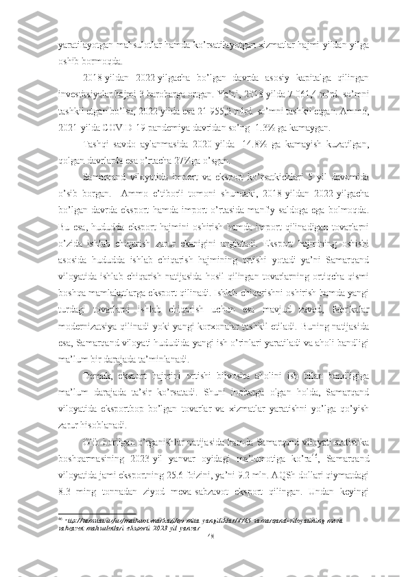 yaratilayotgan mahsulotlar hamda ko’rsatilayotgan xizmatlar hajmi yildan yilga
oshib bormoqda.
2018-yildan   2022-yilgacha   bo’lgan   davrda   asosiy   kapitalga   qilingan
investitsiyalar hajmi 3 barobarga ortgan. Ya’ni, 2018-yilda 7 061,4   mlrd. so’mni
tashkil etgan bo’lsa, 2022-yilda esa 21 955,2   mlrd. so’mni tashkil etgan. Ammo,
2021-yilda COVID-19 pandemiya davridan so’ng -1.3% ga kamaygan.
Tashqi   savdo   aylanmasida   2020-yilda   -14.8%   ga   kamayish   kuzatilgan,
qolgan davrlarda esa o’rtacha 27%ga o’sgan.
Samarqand   viloyatida   import   va   eksport   ko’rsatkichlari   5   yil   davomida
o’sib   borgan.     Ammo   e’tiborli   tomoni   shundaki,   2018-yildan   2022-yilgacha
bo’lgan   davrda   eksport   hamda   import   o’rtasida   manfiy   saldoga   ega   bolmoqda.
Bu   esa,   hududda   eksport   hajmini   oshirish   hamda   import   qilinadigan   tovarlarni
o’zida   ishlab   chiqarish   zarur   ekanigini   anglatadi.   Eksport   hajmining   oshishi
asosida   hududda   ishlab   chiqarish   hajmining   ortishi   yotadi   ya’ni   Samarqand
viloyatida  ishlab   chiqarish   natijasida   hosil   qilingan  tovarlarning  ortiqcha  qismi
boshqa mamlakatlarga eksport qilinadi. Ishlab chiqarishni oshirish hamda yangi
turdagi   tovarlarni   ishlab   chiqarish   uchun   esa   mavjud   zavod,   fabrikalar
modernizatsiya qilinadi yoki yangi korxonalar tashkil  etiladi. Buning natijasida
esa, Samarqand viloyati hududida yangi ish o’rinlari yaratiladi va aholi bandligi
ma’lum bir darajada ta’minlanadi.
Demak,   eksport   hajmini   ortishi   bilvosita   aholini   ish   bilan   bandligiga
ma’lum   darajada   ta’sir   ko’rsatadi.   Shuni   inobatga   olgan   holda,   Samarqand
viloyatida   eksportbop   bo’lgan   tovarlar   va   xizmatlar   yaratishni   yo’lga   qo’yish
zarur hisoblanadi.
Olib borilgan o’rganishlar natijasida hamda Samarqand viloyati statistika
boshqarmasining   2023-yil   yanvar   oyidagi   ma’lumotiga   ko’ra 46
,   Samarqand
viloyatida jami eksportning 25.6 foizini, ya’ni 9.2 mln. AQSh dollari qiymatdagi
8.3   ming   tonnadan   ziyod   meva-sabzavot   eksport   qilingan.   Undan   keyingi
46
  h ttp://samstat.uz/uz/matbuot-markazi/qo-mita-yangiliklar/8765-samarqand-viloyatining-meva-
sabzavot-mahsulotlari-eksporti-2023-yil-yanvar    
48  
  