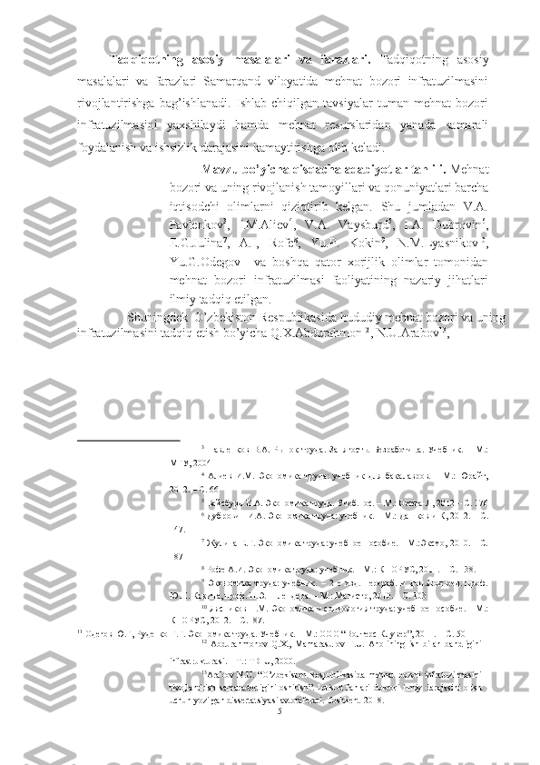 Tadqiqotning   asosiy   masalalari   va   farazlari.   Tadqiqotning   asosiy
masalalari   va   farazlari   Samarqand   viloyatida   mehnat   bozori   infratuzilmasini
rivojlantirishga   bag’ishlanadi.   Ishlab   chiqilgan   tavsiyalar   tuman   mehnat   bozori
infratuzilmasini   yaxshilaydi   hamda   mehnat   resurslaridan   yanada   samarali
foydalanish va ishsizlik darajasini kamaytirishga olib keladi.  
Mavzu bo’yicha qisqacha adabiyotlar tahlili.  Mehnat
bozori va uning rivojlanish tamoyillari va qonuniyatlari barcha
iqtisodchi   olimlarni   qiziqtirib   kelgan.   Shu   jumladan   V.A.
Pavlenkov 3
,   I.M.Aliev 4
,   V.A.   Vaysburd 5
,   I.A.   Dubrovin 6
,
E.G.Julina 7
,   A.I,   Rofe 8
,   Yu.P.   Kokin 9
,   N.M.Lyasnikov 10
,
Yu.G.Odegov 11
  va   boshqa   qator   xorijlik   olimlar   tomonidan
mehnat   bozori   infratuzilmasi   faoliyatining   nazariy   jihatlari
ilmiy tadqiq etilgan. 
  Shuningdek  O’zbekiston Respublikasida hududiy mehnat bozori va uning 
infratuzilmasini tadqiq etish bo’yicha Q.X.Abdurahmon 12
, N.U.Arabov 13
, 
3
  Павленков   В.А.   Рынок   труда.   Занятость.   Безработица.   Учебник.   –   М.:
МГУ, 2004 
4
  Алиев   И.М.   Экономика   труда:   учебник   для   бакалавров.   –   М.:   Юрайт,
2012. – С. 66
5
 Вайсбурд В.А. Экономика труда. Учеб.пос. – М.: Омега-Л, 2012 – С. 176
6
 Дубровин И.А. Экономика труда: учебник. – М.: Дашков и К, 2012. – С.
147. 
7
 Жулина Е.Г. Экономика труда: учебное пособие. – М.:Эксмо, 2010. – С.
187 
8
 Рофе А.И. Экономика труда: учебник. – М.: КНОРУС, 2011. – С. 138. 
9
  Экономика   труда:   учебник.   –   2-е   изд.   перераб.   и   доп./под   ред.   проф.
Ю.П. Кокина, проф. П.Э. Шлендера. – М.: Магистр, 2010. – С. 103 
10
 Лясников Н.М. Экономика и социология труда: учебное пособие. – М.:
КНОРУС, 2012. – С.187. 
11
  Одегов Ю.Г, Руденко Г.Г. Экономика труда. Учебник. – М.: ООО “Волтерс Клувер”, 2011. – С. 501
12
  Abdurahmonov   Q.X.,   Mamarasulov   F.U.   Aholining   ish   bilan   bandligini
infrastrukturasi. – T.: TDIU, 2000.  
13
Arabov  N.U.  “O’zbekiston  Respublikasida  mehnat  bozori  infratuzilmasini
rivojlantirish   samaradorligini   oshirish”.   Iqtisod   fanlari   doktori   ilmiy   darajasini   olish
uchun yozilgan dissertatsiyasi avtoreferati. Toshkent -2018. 
5  
  