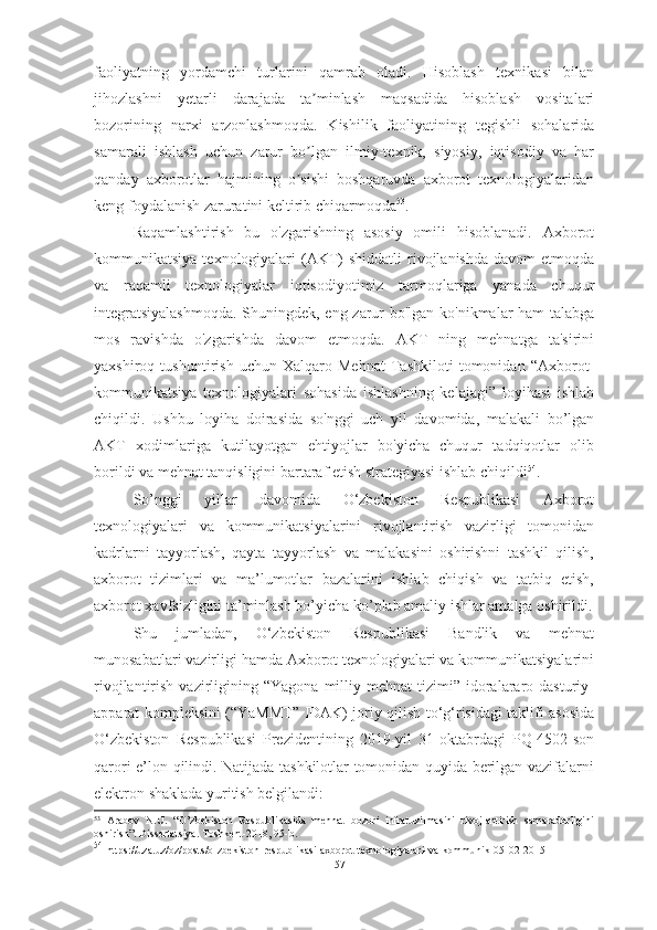 faoliyatning   yordamchi   turlarini   qamrab   oladi.   Hisoblash   texnikasi   bilan
jihozlashni   yetarli   darajada   ta minlash   maqsadida   hisoblash   vositalariʼ
bozorining   narxi   arzonlashmoqda.   Kishilik   faoliyatining   tegishli   sohalarida
samarali   ishlash   uchun   zarur   bo lgan   ilmiy-texnik,   siyosiy,   iqtisodiy   va   har
ʼ
qanday   axborotlar   hajmining   o sishi   boshqaruvda   axborot   texnologiyalaridan
ʼ
keng foydalanish zaruratini keltirib chiqarmoqda 53
.
Raqamlashtirish   bu   o'zgarishning   asosiy   omili   hisoblanadi.   Axborot
kommunikatsiya  texnologiyalari   (AKT)  shiddatli  rivojlanishda   davom  etmoqda
va   raqamli   texnologiyalar   iqtisodiyotimiz   tarmoqlariga   yanada   chuqur
integratsiyalashmoqda.  Shuningdek, eng zarur bo'lgan ko'nikmalar ham talabga
mos   ravishda   o'zgarishda   davom   etmoqda.   AKT   ning   mehnatga   ta'sirini
yaxshiroq   tushuntirish   uchun   Xalqaro   Mehnat   Tashkiloti   tomonidan   “Axborot-
kommunikatsiya   texnologiyalari   sohasida   ishlashning   kelajagi”   loyihasi   ishlab
chiqildi.   Ushbu   loyiha   doirasida   so'nggi   uch   yil   davomida,   malakali   bo’lgan
AKT   xodimlariga   kutilayotgan   ehtiyojlar   bo'yicha   chuqur   tadqiqotlar   olib
borildi va mehnat tanqisligini bartaraf etish strategiyasi ishlab chiqildi 54
. 
So’nggi   yillar   davomida   O‘zbekiston   Respublikasi   Axborot
texnologiyalari   va   kommunikatsiyalarini   rivojlantirish   vazirligi   tomonidan
kadrlarni   tayyorlash,   qayta   tayyorlash   va   malakasini   oshirishni   tashkil   qilish,
axborot   tizimlari   va   ma’lumotlar   bazalarini   ishlab   chiqish   va   tatbiq   etish,
axborot xavfsizligini ta’minlash bo’yicha ko’plab amaliy ishlar amalga oshirildi.
Shu   jumladan,   O‘zbekiston   Respublikasi   Bandlik   va   mehnat
munosabatlari vazirligi hamda Axborot texnologiyalari va kommunikatsiyalarini
rivojlantirish  vazirligining  “Yagona  milliy  mehnat   tizimi”  idoralararo  dasturiy-
apparat kompleksini (“YaMMT” IDAK) joriy qilish to‘g‘risidagi taklifi asosida
O‘zbekiston   Respublikasi   Prezidentining   2019-yil   31-oktabrdagi   PQ-4502-son
qarori e’lon qilindi. Natijada tashkilotlar tomonidan quyida berilgan vazifalarni
elektron shaklada yuritish belgilandi:
53
  Arabov   N.U.   “O’zbekiston   Respublikasida   mehnat   bozori   infratuzilmasini   rivojlantirish   samaradorligini
oshirish”. Dissertatsiya. Toshkent-2018, 95-b.
54
  https://uza.uz/oz/posts/o-zbekiston-respublikasi-axborot-texnologiyalari-va-kommunik-05-02-2015
57  
  