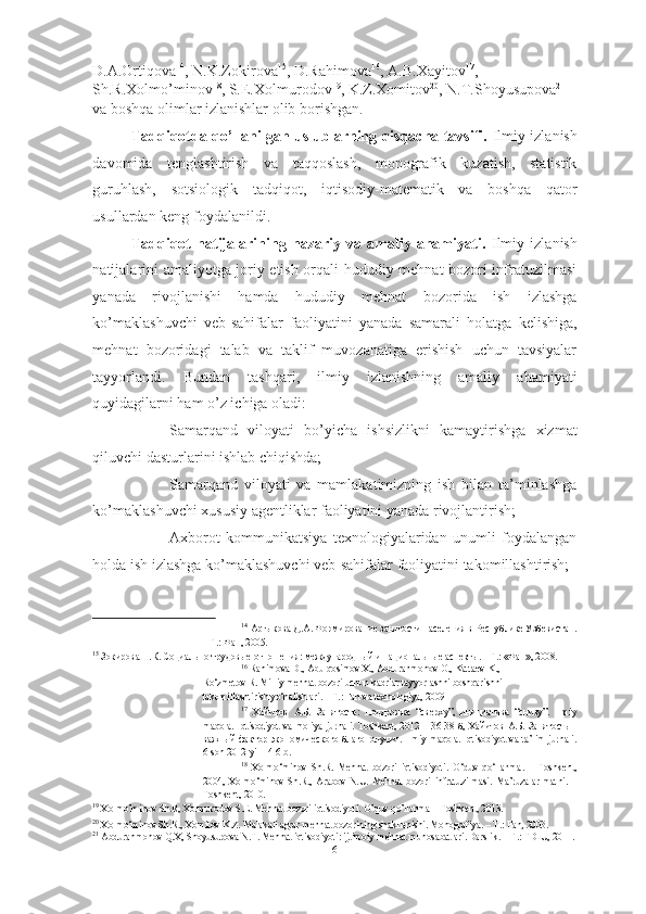 D.A.Ortiqova 14
, N.K.Zokirova 15
, D.Rahimova 16
, A.B.Xayitov 17
, 
Sh.R.Xolmo’minov 18
, S.E.Xolmurodov 19
, K.Z.Xomitov 20
, N.T.Shoyusupova 21
  
va boshqa olimlar izlanishlar olib borishgan.  
Tadqiqotda qo’llanilgan uslublarning qisqacha tavsifi.   Ilmiy izlanish
davomida   tenglashtirish   va   taqqoslash,   monografik   kuzatish,   statistik
guruhlash,   sotsiologik   tadqiqot,   iqtisodiy-matematik   va   boshqa   qator
usullardan keng foydalanildi. 
Tadqiqot   natijalarining   nazariy   va   amaliy   ahamiyati.   I lmiy   izlanish
natijalarini amaliyotga joriy etish orqali hududiy mehnat bozori infratuzilmasi
yanada   rivojlanishi   hamda   hududiy   mehnat   bozorida   ish   izlashga
ko’maklashuvchi   veb-sahifalar   faoliyatini   yanada   samarali   holatga   kelishiga,
mehnat   bozoridagi   talab   va   taklif   muvozanatiga   erishish   uchun   tavsiyalar
tayyorlandi.   Bundan   tashqari,   ilmiy   izlanishning   amaliy   ahamiyati
quyidagilarni ham o’z ichiga oladi:
- Samarqand   viloyati   bo’yicha   ishsizlikni   kamaytirishga   xizmat
qiluvchi dasturlarini ishlab chiqishda; 
- Samarqand   viloyati   va   mamlakatimizning   ish   bilan   ta’minlashga
ko’maklashuvchi xususiy agentliklar faoliyatini yanada rivojlantirish; 
- Axborot   kommunikatsiya   texnologiyalaridan   unumli   foydalangan
holda ish izlashga ko’maklashuvchi veb-sahifalar faoliyatini takomillashtirish;
14
  Артыкова Д.А. Формирование занятости населения в Республике Узбекистан.
– Т.: Фан, 2005. 
15
 Зокирова Н.К. Социально-трудовые отношения: международный и национальные аспекты. - Т.: «Фан», 2008.
16
 Rahimova D., Abulqosimov X., Abdurahmonov O., Kattaev K., 
Ro‘zmetov R. Milliy mehnat bozori uchun kadrlar tay yo rlashni boshqarishni 
takomillashtirish yo‘nalishlari. – T.: Fan va texnologiya, 2009 
17
  Хайитов   А.Б.   Занятость:   поддержка   “сверху”,   инициатива   “снизу”.   Ilmiy
maqola .   Iqtisodiyot   va   moliya   jurnali .   Toshkent , 2012  –  36-38  б,  Хайитов   А.Б.  Занятость   -
важный  фактор экономического благополучия.   Ilmiy   maqola .   Iqtisodiyot   va   ta ’ lim   jurnali .
6- son  2012- yil  - 4-6  b . 
18
  Xolmo ‘ minov   Sh . R .   Mehnat   bozori   iqtisodiyoti .   O ‘ quv   qo ‘ llanma .   –   Toshkent ,
2004,   Xolmo ‘ minov   Sh . R .,   Arabov   N . U .   Mehnat   bozori   infratuzilmasi .   Ma ’ ruzalar   matni .   –
Toshkent , 2010. 
19
  Xolmo ’ minov   Sh . R ,  Xolmurodov   S . E .  Mehnat   bozori   iqtisodiyoti .  O ’ quv   qo ’ llanma  –  Toshkent , 2013. 
20
 Xolmo‘minov Sh.R., Xomitov K.Z. Malakali agrar mehnat bozorining shakllanishi. Monografiya. – T.: Fan, 2003.
21
 Abdurahmonov Q.X, Shoyusupova N.T. Mehnat iqtisodiyoti: ijtimoiy-mehnat munosabatlari. Darslik . –  T .:  TDIU , 2011.
6  
  